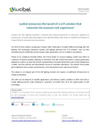 PRESS RELEASE
27 March 2014
Lucibel announces the launch of a Li-Fi solution that
reinvents the museum visit experience!
Lucibel, the LED lighting specialist, reinvents the visiting experience in museums, galleries or
showrooms, and will take advantage of the Light+Building trade show in Frankfurt (30 March to
4 April 2014) to demonstrate the product.
For the first time, Lucibel is proposing a museum offer combining Li-Fi (Light Fidelity) technology with LED
lighting. This technology transforms Lucibel's LED lighting elements into "Li-Fi emitters" that can then
remotely transmit multimedia content (sound, video, geolocation, etc.) to a tablet or smartphone.
Thanks to its subsidiary Procédés Hallier, the French leader in museum lighting, Lucibel now offers its
customers innovative solutions allowing an interactive visit with customized content. Using a geolocation
application, visitors can view the content corresponding to the painting that they want to view displayed on
a tablet, and thus directly and automatically access an interactive description. This specific virtual guide
gives traditional visits a whole new dimension, since they become more natural and intuitive.
The solution is an integral part of the LED lighting element and requires no additional infrastructure or
energy consumption.
This offer can be featured in multiple applications, and reflects Lucibel's ambition to offer more than a
simple lighting function while allowing its customers to benefit from all of the opportunities of LED
technology.
About Lucibel:
LUCIBEL is an innovative French company designing new generation lighting products and solutions based
on LED technology in France and marketing them in over 30 countries. For further details go to
www.lucibel.com
Remain in touch with us on the social networks:
Press contacts:
Agence Cinquième Pouvoir
Marietou DIAKHO / 01 40 03 96 03
marietou.diakho@cinquiemepouvoir.com
Lucibel
Perrine SIMON
perrine.simon@lucibel.com
Lucibel LedLucibel Lucibel LedLucibel FredGRANOTIER
 