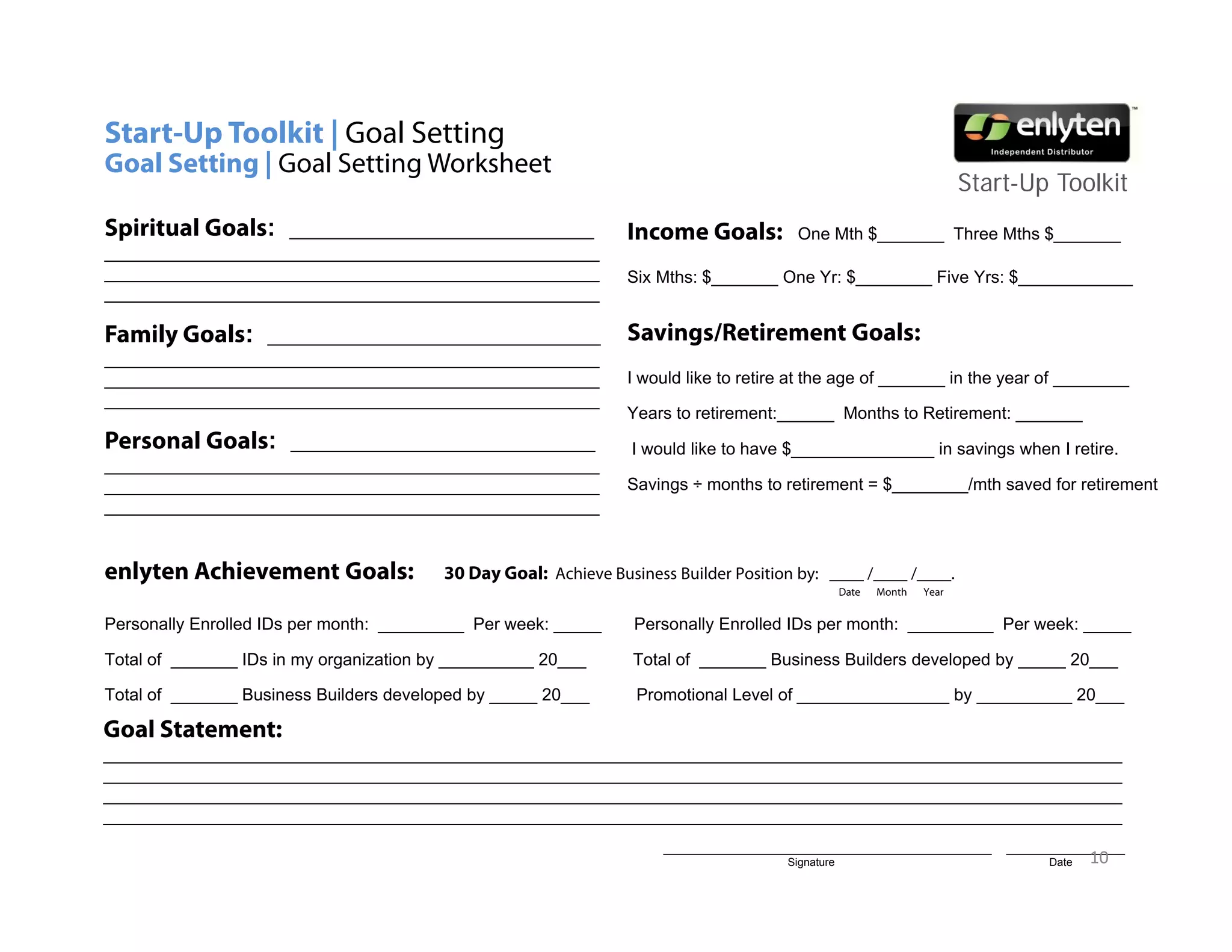 Start-Up Toolkit | Goal Setting
Goal Setting | Goal Setting Worksheet
           g              g
                                                                                                                         Start-Up T lkit
                                                                                                                         St t U Toolkit
Spiritual Goals:   ________________________________              Income Goals:           One Mth $_______ Three Mths $_______
____________________________________________________
____________________________________________________             Six Mths: $_______ One Yr: $________ Five Yrs: $____________
____________________________________________________

Family Goals:    ___________________________________             Savings/Retirement Goals:
____________________________________________________
____________________________________________________             I would like to retire at the age of _______ in the year of ________
____________________________________________________
                                                                 Years to retirement:______ Months to Retirement: _______
                                                                          retirement:
Personal Goals: ________________________________                 I would like to have $_______________ in savings when I retire.
____________________________________________________
____________________________________________________             Savings ÷ months to retirement = $________/mth saved for retirement
____________________________________________________


enlyten Achievement Goals:               30 Day Goal: Achieve Business Builder Position by: ____ /____ /____.
                                                                                                   Date   Month   Year


Personally Enrolled IDs per month: _________ Per week: _____      Personally Enrolled IDs per month: _________ Per week: _____

Total f
T t l of _______ ID in my organization b __________ 20
                 IDs i         i ti by              20___         T t l of _______ B i
                                                                  Total f          Business B ild
                                                                                            Builders d
                                                                                                     developed b _____ 20
                                                                                                         l   d by      20___

Total of _______ Business Builders developed by _____ 20___       Promotional Level of ________________ by __________ 20___

Goal Statement:
___________________________________________________________________________________________________________
___________________________________________________________________________________________________________
___________________________________________________________________________________________________________
___________________________________________________________________________________________________________
                                                                      _______________________________________________        _________________
                                                                                       Signature                                   Date   10
 