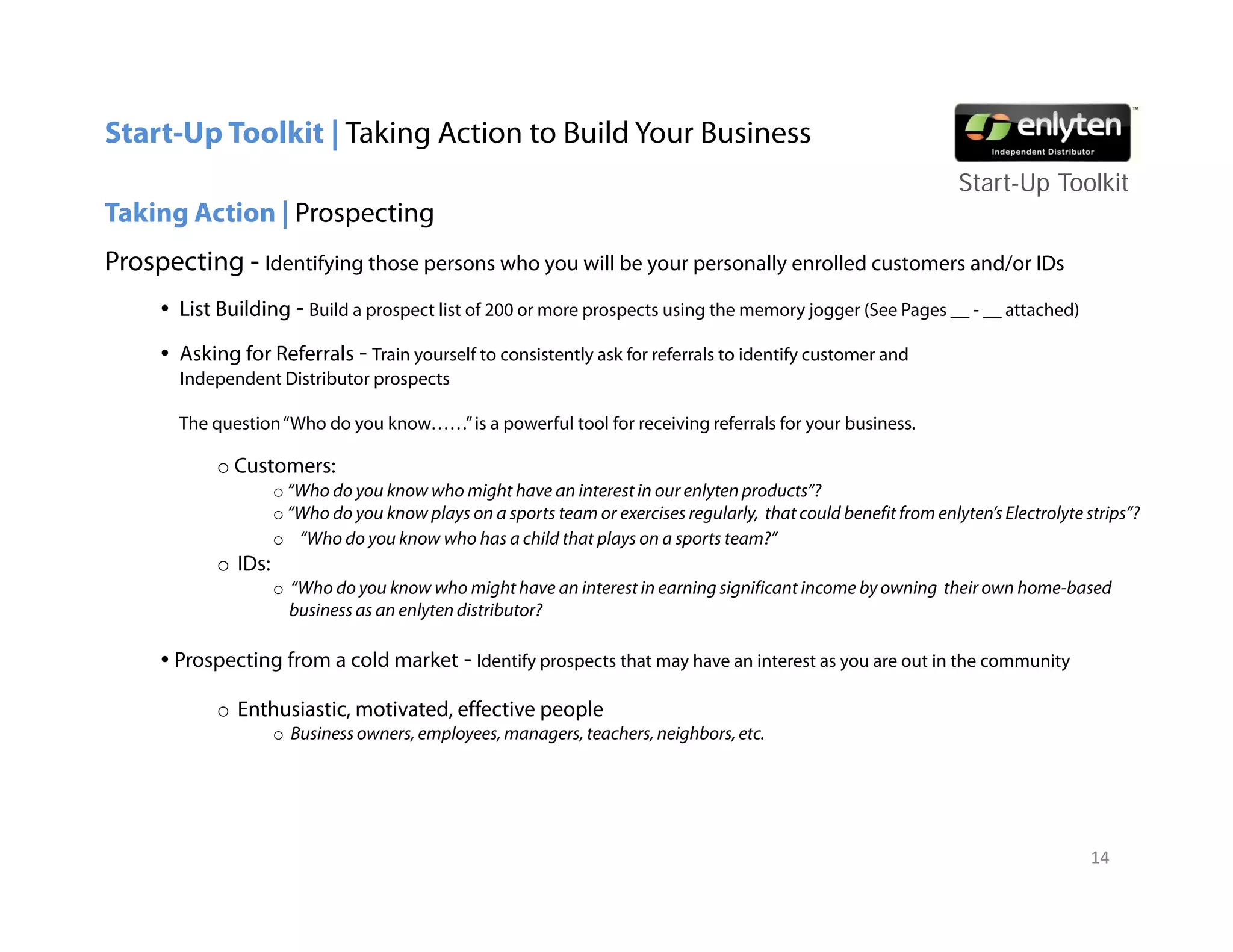 Start-Up Toolkit | Taking Action to Build Your Business
                                                                                                                    Start-Up T lkit
                                                                                                                    St t U Toolkit
Taking Action | Prospecting
Prospecting - Identifying those persons who you will be your personally enrolled customers and/or IDs
     •   List Building - Build a prospect list of 200 or more prospects using the memory jogger (See Pages __ - __ attached)

     •   Asking for Referrals - Train yourself to consistently ask for referrals to identify customer and
         Independent Distributor prospects

         The question “Who do you know……” is a powerful tool for receiving referrals for your business.

             o Customers:
                      o “Who do you know who might have an interest in our enlyten products”?
                      o “Who do you know plays on a sports team or exercises regularly, that could benefit from enlyten’s Electrolyte strips”?
                      o “Who do you know who has a child that plays on a sports team?”
             o IDs:
                      o “Who do you know who might have an interest in earning significant income by owning their own home-based
                        business as an enlyten distributor?

     •P      ti from a cold market - Id tif prospects th t may h an i t t as you are out i th community
      Prospecting f      ld    k t Identify        t that      have interest           t in the     it

             o Enthusiastic, motivated, effective people
                      o Business owners, employees, managers, teachers, neighbors, etc.




                                                                                                                                       14
 