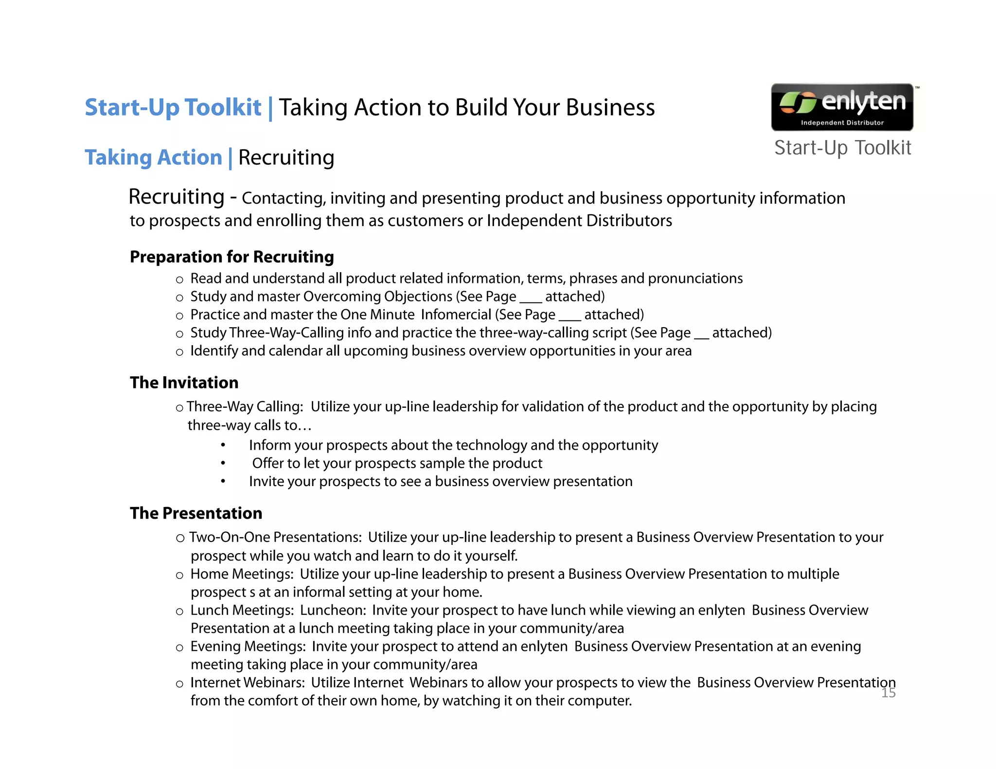 Start-Up Toolkit | Taking Action to Build Your Business
                                                                                                              Start-Up T lkit
                                                                                                              St t U Toolkit
Taking Action | Recruiting
    Recruiting - Contacting, inviting and presenting product and business opportunity information
    to prospects and enrolling them as customers or Independent Distributors

    Preparation for Recruiting
          o   Read and understand all product related information, terms, phrases and pronunciations
          o   Study and master Overcoming Objections (See Page ___ attached)
          o   Practice and master the One Minute Infomercial (See Page ___ attached)
          o   Study Three Way Calling info and practice the three way calling script (See Page __ attached)
                     Three-Way-Calling                      three-way-calling
          o   Identify and calendar all upcoming business overview opportunities in your area

    The Invitation
          o Three-Way Calling: Utilize your up-line leadership for validation of the product and the opportunity by placing
            three-way calls to…
                    y
                 •   Inform your prospects about the technology and the opportunity
                 •    Offer to let your prospects sample the product
                 •   Invite your prospects to see a business overview presentation

    The Presentation
         o Two-On-One Presentations: Utilize your up-line leadership to present a Business Overview Presentation to your
              prospect while you watch and learn to do it yourself.
          o   Home Meetings: Utilize your up-line leadership to present a Business Overview Presentation to multiple
              prospect s at an informal setting at your home.
          o   Lunch Meetings: Luncheon: Invite your prospect to have lunch while viewing an enlyten Business Overview
              Presentation at a lunch meeting taking place in your community/area
          o   Evening Meetings: Invite your prospect to attend an enlyten Business Overview Presentation at an evening
              meeting taking place in your community/area
          o   Internet Webinars: Utilize Internet Webinars to allow your prospects to view the Business Overview Presentation
                                                                                                                           15
              from the comfort of their own home, by watching it on their computer.
 