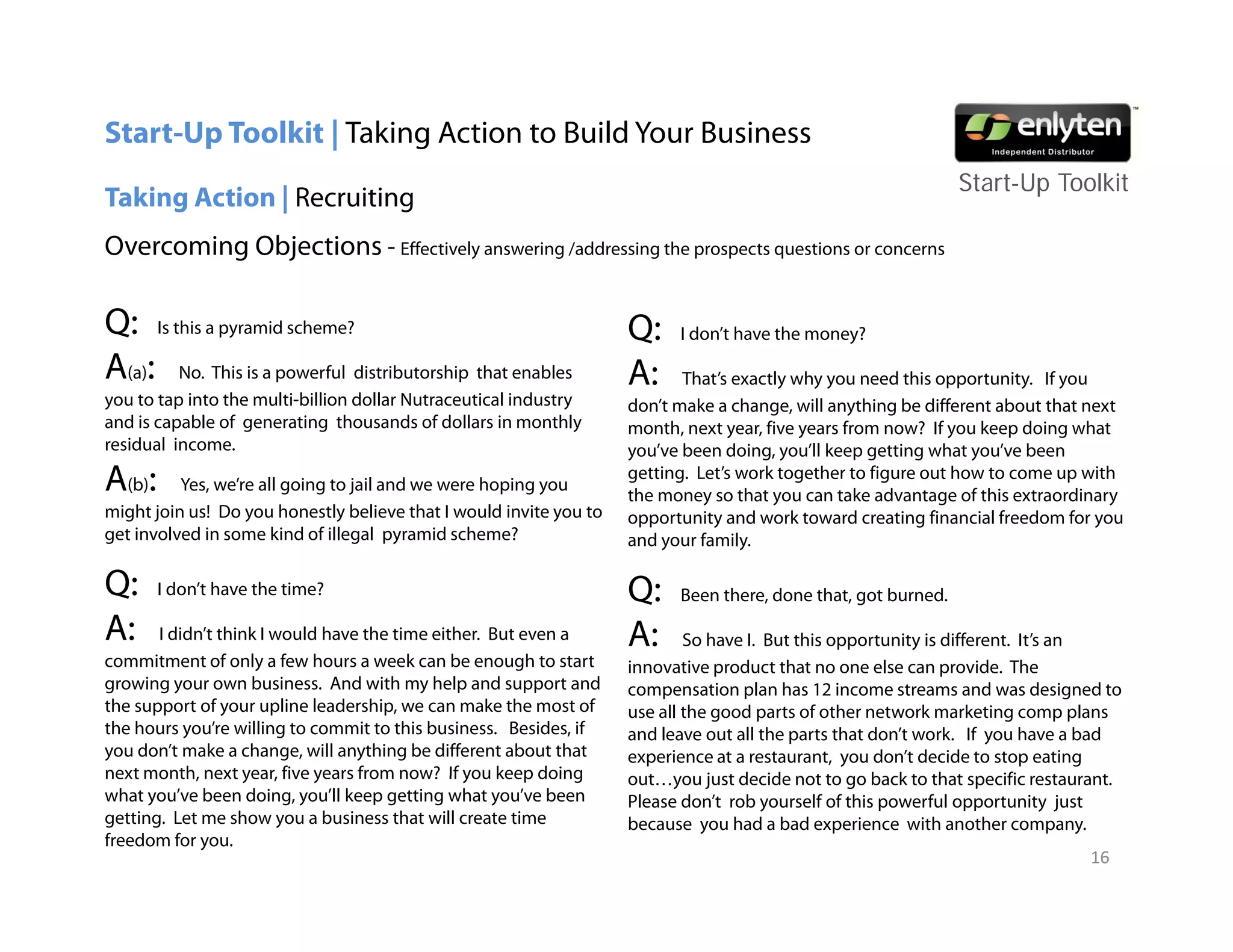 Start-Up Toolkit | Taking Action to Build Your Business
                                                                                                               Start-Up T lkit
                                                                                                               St t U Toolkit
Taking Action | Recruiting
Overcoming Objections - Effectively answering /addressing the prospects questions or concerns

Q: Is this a pyramid scheme?                                        Q:    I don’t have the money?

A(a): No. This is a powerful distributorship that enables           A:     That’s exactly why you need this opportunity. If you
you to tap into the multi-billion dollar Nutraceutical industry     don’t make a change, will anything be different about that next
                                                                                                  y
and i capable of generating thousands of d ll i monthly
   d is     bl f          i     h        d f dollars in      hl     month, next year, five years from now? If you keep doing what
residual income.                                                    you’ve been doing, you’ll keep getting what you’ve been
A(b):     Yes, we’re all going to jail and we were hoping you
                                                                    getting. Let’s work together to figure out how to come up with
                                                                    the money so that you can take advantage of this extraordinary
might join us! Do you honestly believe that I would invite you to   opportunity and work toward creating financial freedom for you
get involved in some kind of illegal pyramid scheme?                and your f il
                                                                      d      family.

Q:      I don’t have the time?                                      Q:    Been there, done that, got burned.

A:      I didn’t think I would have the time either. But even a     A:      So have I. But this opportunity is different. It’s an
commitment of only a few hours a week can b enough to start
      i           f l f h                 k     be        h         innovative product that no one else can provide. The
growing your own business. And with my help and support and         compensation plan has 12 income streams and was designed to
the support of your upline leadership, we can make the most of      use all the good parts of other network marketing comp plans
the hours you’re willing to commit to this business. Besides, if    and leave out all the parts that don’t work. If you have a bad
you don’t make a change, will anything be different about that      experience at a restaurant, you don’t decide to stop eating
next month next year five years from now? If you keep doing
     month,         year,                                           out…you j t d id not t go back to that specific restaurant.
                                                                       t       just decide t to      b k t th t        ifi      t  t
what you’ve been doing, you’ll keep getting what you’ve been        Please don’t rob yourself of this powerful opportunity just
getting. Let me show you a business that will create time           because you had a bad experience with another company.
freedom for you.
                                                                                                                               16
 