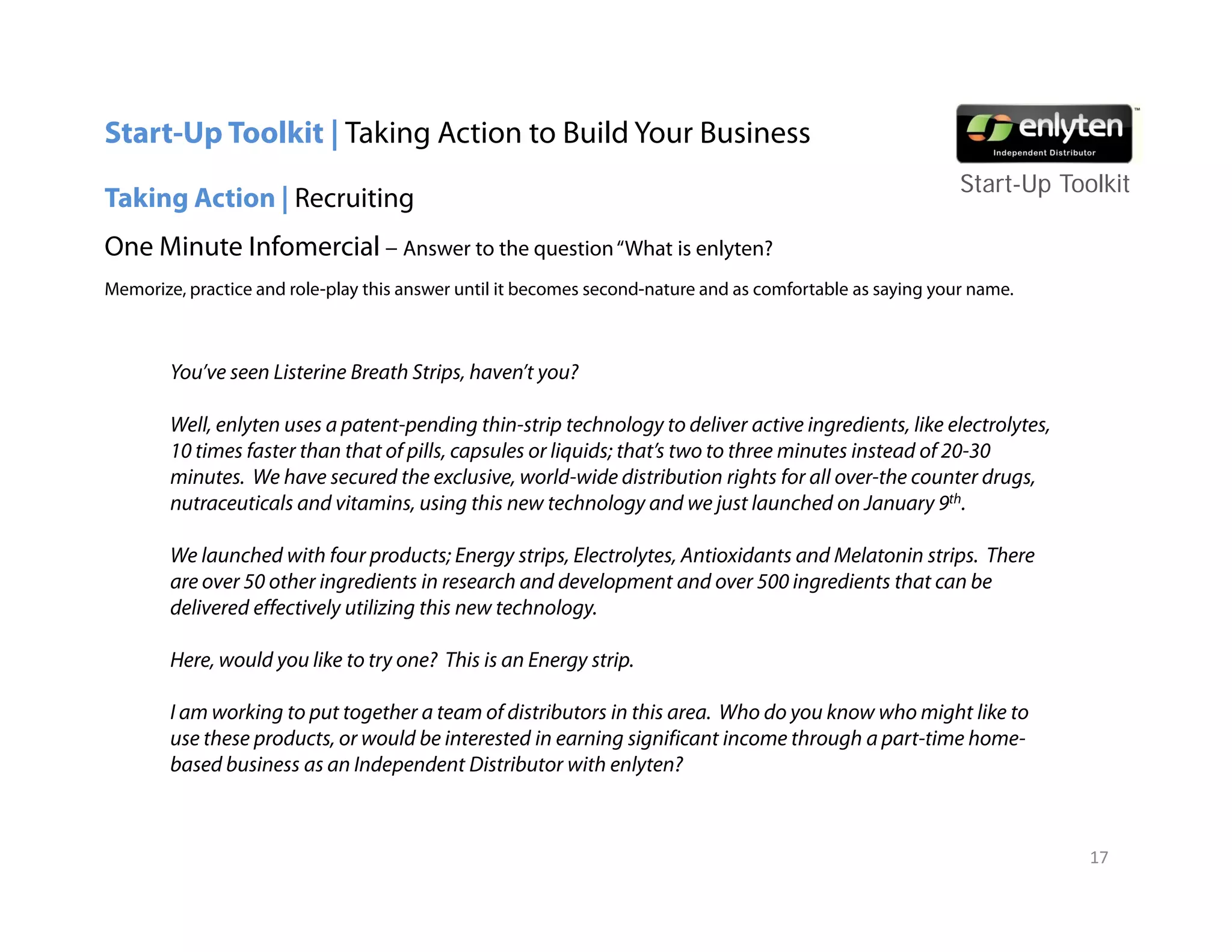 Start-Up Toolkit | Taking Action to Build Your Business
                                                                                                            Start-Up T lkit
                                                                                                            St t U Toolkit
Taking Action | Recruiting
One Minute Infomercial – Answer to the question “What is enlyten?
Memorize, p
        , practice and role-play this answer until it becomes second-nature and as comfortable as saying your name.
                            p y                                                                     y gy



        You’ve seen Listerine Breath Strips, haven’t you?

        Well, enlyten uses a patent-pending thin-strip technology to deliver active ingredients, like electrolytes,
        10 times faster than that of pills, capsules or liquids; that’s two to three minutes instead of 20-30
        minutes. We have secured the exclusive, world-wide distribution rights for all over-the counter drugs,
        nutraceuticals and vitamins, using this new technology and we just launched on January 9th.

        We launched with four products; Energy strips, Electrolytes, Antioxidants and Melatonin strips. There
        are over 50 other ingredients in research and development and over 500 ingredients that can be
        delivered effectively utilizing this new technology.

        Here, would you lik t t one? Thi is an Energy strip.
        H        ld     like to try ? This i   E       ti

        I am working to put together a team of distributors in this area. Who do you know who might like to
        use these products, or would be interested in earning significant income through a part-time home-
        based business as an Independent Distributor with enlyten?
                                 p                              y



                                                                                                                       17
 