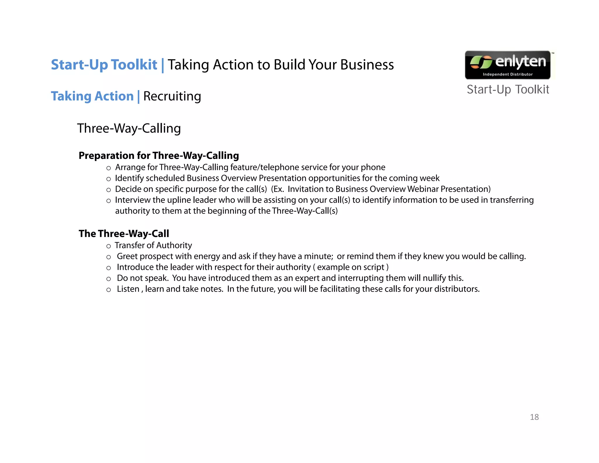 Start-Up Toolkit | Taking Action to Build Your Business
                                                                                                              Start-Up T lkit
                                                                                                              St t U Toolkit
Taking Action | Recruiting

    Three-Way-Calling
    Preparation for Three-Way-Calling
         o   Arrange for Three-Way-Calling feature/telephone service for your phone
         o   Identify scheduled Business Overview Presentation opportunities for the coming week
         o   Decide on specific purpose for the call(s) (Ex. Invitation to Business Overview Webinar Presentation)
         o   Interview the upline leader who will be assisting on your call(s) to identify information to be used in transferring
             authority to them at the beginning of the Three-Way-Call(s)

    The Three-Way-Call
         o   Transfer of Authority
         o    Greet prospect with energy and ask if they have a minute; or remind them if they knew y would be calling.
                    p p                 gy                y                                          y       you        g
         o    Introduce the leader with respect for their authority ( example on script )
         o    Do not speak. You have introduced them as an expert and interrupting them will nullify this.
         o    Listen , learn and take notes. In the future, you will be facilitating these calls for your distributors.




                                                                                                                               18
 