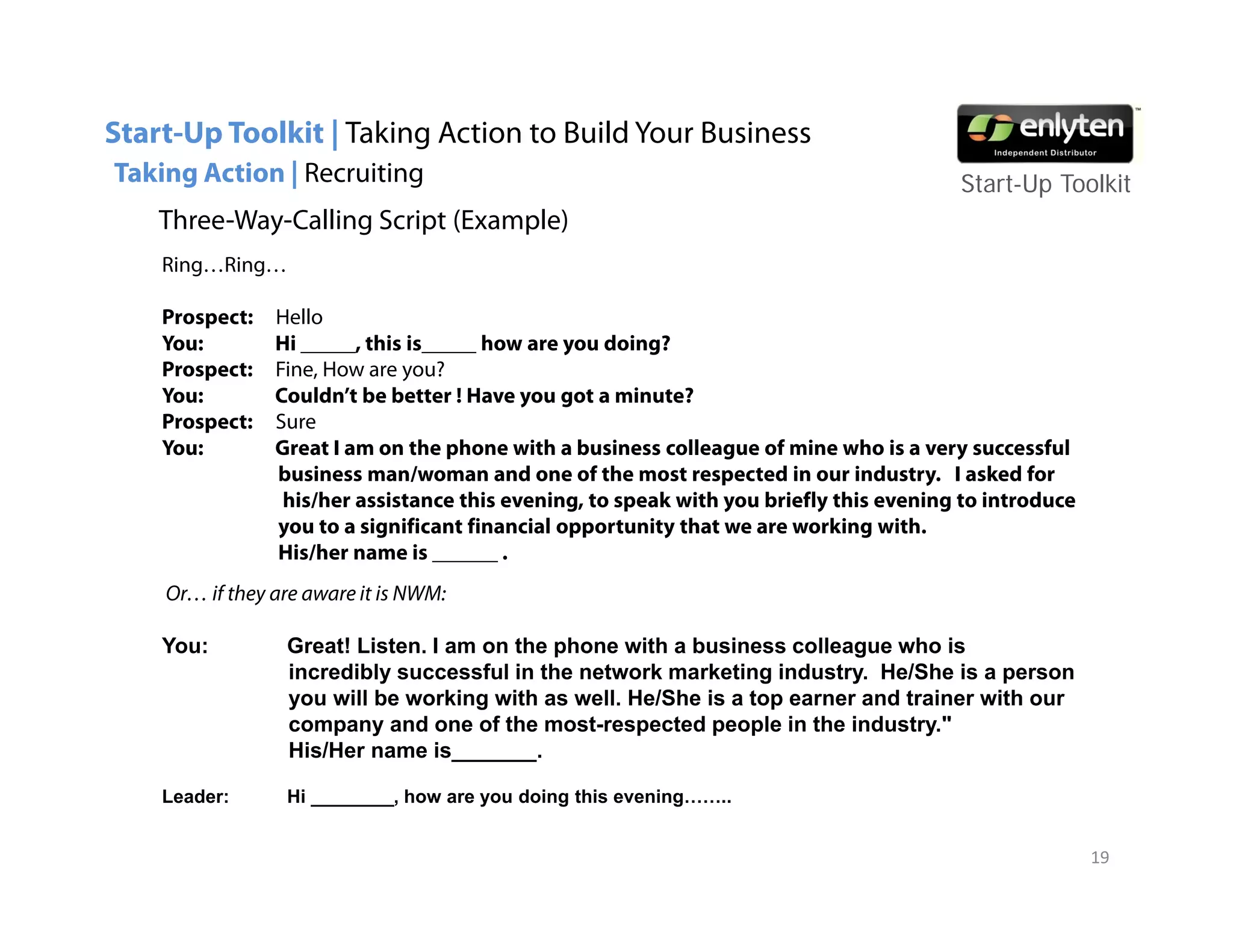Start-Up Toolkit | Taking Action to Build Your Business
Taking Action | Recruiting                                                              Start-Up T lkit
                                                                                        St t U Toolkit
    Three-Way-Calling Script (Example)
    Ring…Ring…

    Prospect:   Hello
    You:        Hi _____, this is_____ how are you doing?
    Prospect:   Fine, How are you?
    You:        Couldn’t be better ! Have you got a minute?
    Prospect:
    P      t    Sure
                S
    You:        Great I am on the phone with a business colleague of mine who is a very successful
                business man/woman and one of the most respected in our industry. I asked for
                 his/her assistance this evening, to speak with you briefly this evening to introduce
                y
                you to a significant financial opportunity that we are working with.
                           g                    pp       y                     g
                His/her name is ______ .
    Or… if they are aware it is NWM:

    You:         Great! Listen. I am on the phone with a business colleague who is
                                            p                            g
                 incredibly successful in the network marketing industry. He/She is a person
                 you will be working with as well. He/She is a top earner and trainer with our
                 company and one of the most-respected people in the industry."
                 His/Her name is_______.

    Leader:      Hi ________, how are you doing this evening……..


                                                                                                        19
 