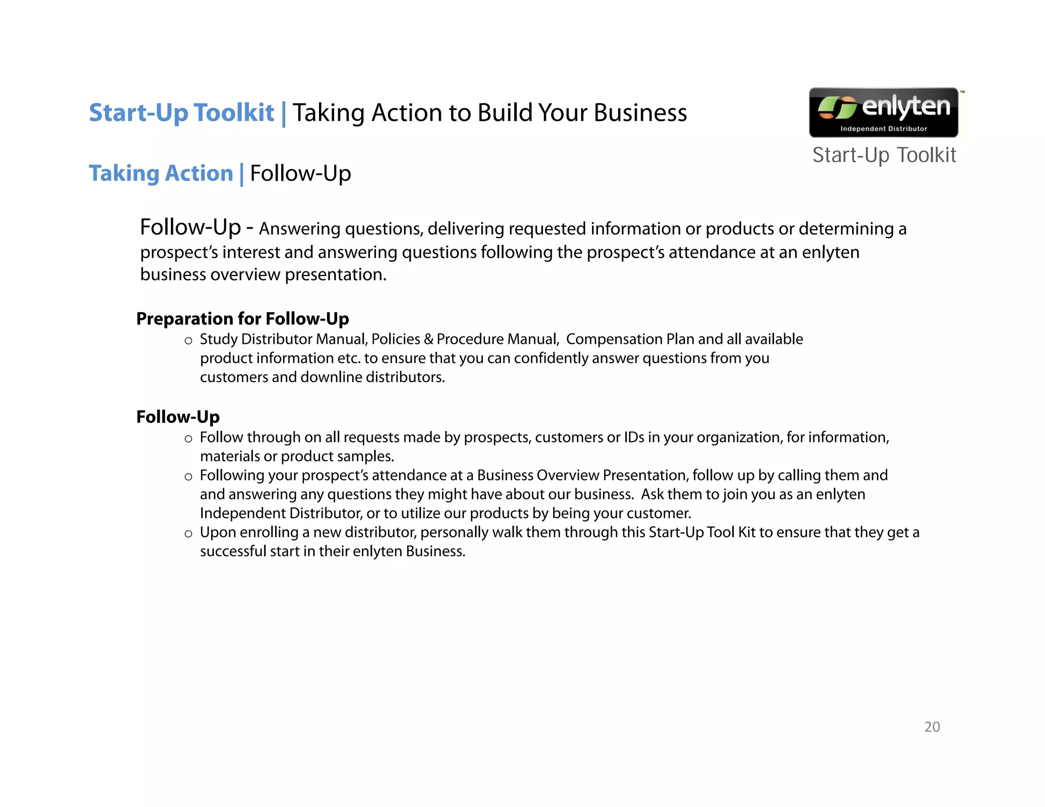Start-Up Toolkit | Taking Action to Build Your Business
                                                                                                         Start-Up T lkit
                                                                                                         St t U Toolkit
Taking Action | Follow-Up

    Follow-Up - Answering questions, delivering requested information or products or determining a
    prospect s
    prospect’s interest and answering questions following the prospect s attendance at an enlyten
                                                              prospect’s
    business overview presentation.

    Preparation for Follow-Up
         o Study Distributor Manual, Policies & Procedure Manual, Compensation Plan and all available
           product i f
              d    information etc. to ensure that you can confidently answer questions f
                            i                  h              fid l                i    from you
           customers and downline distributors.

    Follow-Up
         o Follow through on all requests made by prospects, customers or IDs in your organization, for information,
           materials or product samples
                                  samples.
         o Following your prospect’s attendance at a Business Overview Presentation, follow up by calling them and
           and answering any questions they might have about our business. Ask them to join you as an enlyten
           Independent Distributor, or to utilize our products by being your customer.
         o Upon enrolling a new distributor, personally walk them through this Start-Up Tool Kit to ensure that they get a
           successful start in their enlyten Business.




                                                                                                                             20
 