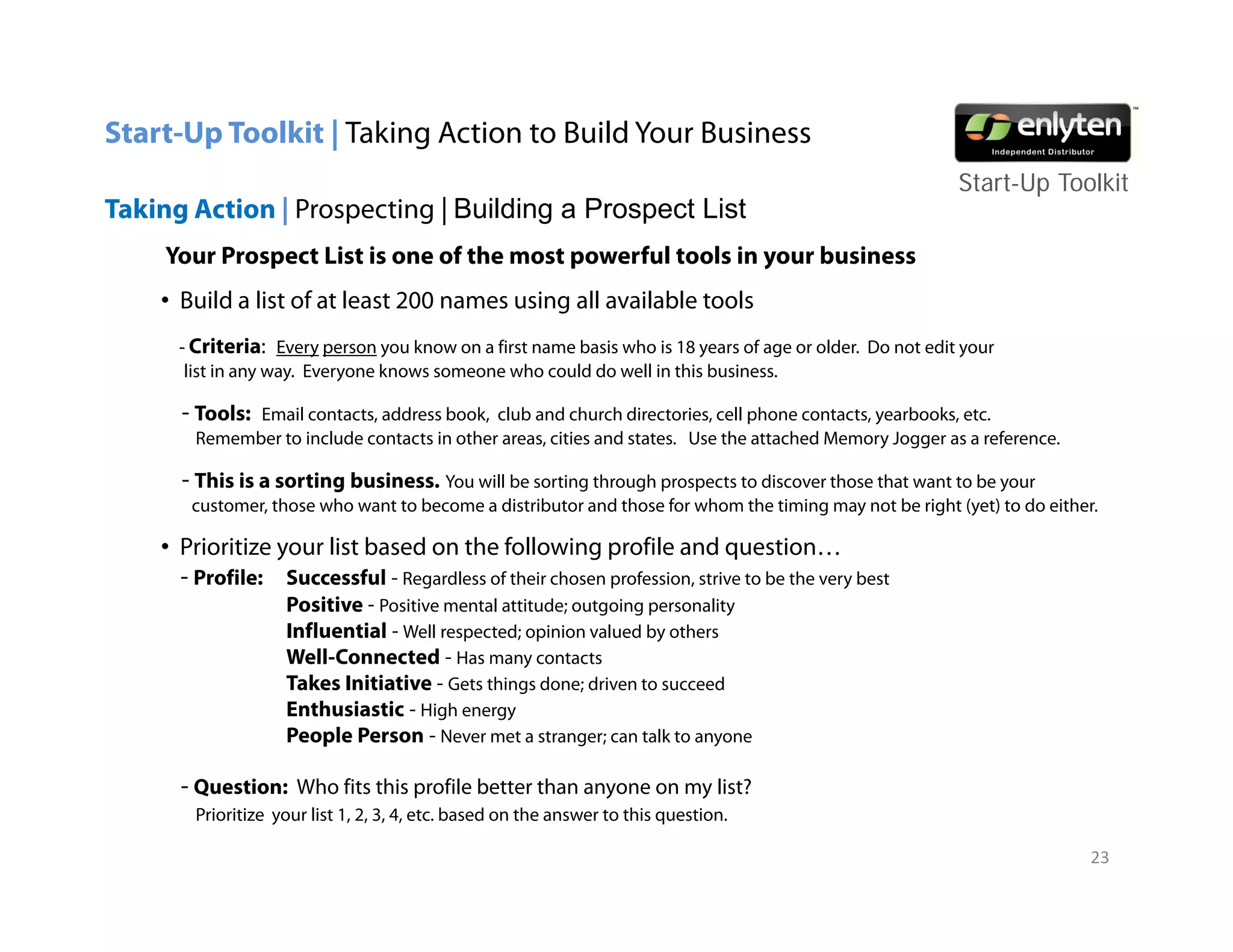 Start-Up Toolkit | Taking Action to Build Your Business
                                                                                                          Start-Up T lkit
                                                                                                          St t U Toolkit
Taking Action | Prospecting | Building a Prospect List
     Your Prospect List is one of the most powerful tools in your business
    • B ild a li t of at least 200 names using all available t l
      Build list f t l t                   i    ll    il bl tools
      - Criteria: Every person you know on a first name basis who is 18 years of age or older. Do not edit your
       list in any way. Everyone knows someone who could do well in this business.

      - Tools:Email contacts, address book, club and church directories, cell phone contacts, yearbooks, etc.
                     contacts         book                      directories           contacts yearbooks etc
        Remember to include contacts in other areas, cities and states. Use the attached Memory Jogger as a reference.

      - This is a sorting business. You will be sorting through prospects to discover those that want to be your
       customer, those who want to become a distributor and those for whom the timing may not be right (yet) to do either.

    • Prioritize your list based on the following profile and question…
      - Profile: Successful - Regardless of their chosen profession, strive to be the very best
                    Positive - Positive mental attitude; outgoing personality
                    Influential - Well respected; opinion valued by others
                    Well-Connected
                    Well Connected - Has many contacts
                    Takes Initiative - Gets things done; driven to succeed
                    Enthusiastic - High energy
                    People Person - Never met a stranger; can talk to anyone

      - Question: Who fits this profile better than anyone on my list?
        Prioritize your list 1, 2, 3, 4, etc. based on the answer to this question.

                                                                                                                         23
 