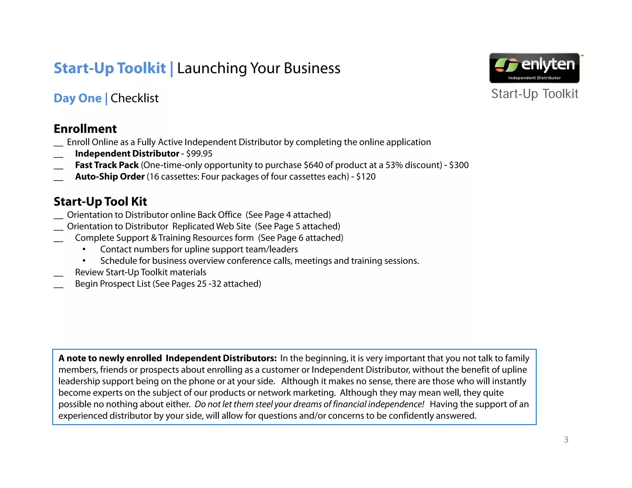 Start-Up Toolkit | Launching Your Business
Day One | Checklist                                                                                           Start-Up T lkit
                                                                                                              St t U Toolkit

Enrollment
__ Enroll Online as a Fully Active Independent Distributor by completing the online application
__ I d
     Independent Di t ib t - $99 95
              d t Distributor $99.95
__ Fast Track Pack (One-time-only opportunity to purchase $640 of product at a 53% discount) - $300
__ Auto-Ship Order (16 cassettes: Four packages of four cassettes each) - $120

Start-Up Tool Kit
__ Orientation to Distrib tor online Back Office (See Page 4 attached)
                  Distributor
__ Orientation to Distributor Replicated Web Site (See Page 5 attached)
__ Complete Support & Training Resources form (See Page 6 attached)
       •   Contact numbers for upline support team/leaders
       •   Schedule for business overview conference calls, meetings and training sessions.
__ Review Start-Up Toolkit materials
             Start Up
__ Begin Prospect List (See Pages 25 -32 attached)




 A note to newly enrolled Independent Distributors: In the beginning, it is very important that you not talk to family
 members, friends or prospects about enrolling as a customer or Independent Distributor, without the benefit of upline
 leadership support being on the phone or at your side. Although it makes no sense, there are those who will instantly
 become experts on the subject of our products or network marketing. Although they may mean well, they quite
                            j                                          g         g      y   y               y
 possible no nothing about either. Do not let them steel your dreams of financial independence! Having the support of an
 experienced distributor by your side, will allow for questions and/or concerns to be confidently answered.

                                                                                                                           3
 