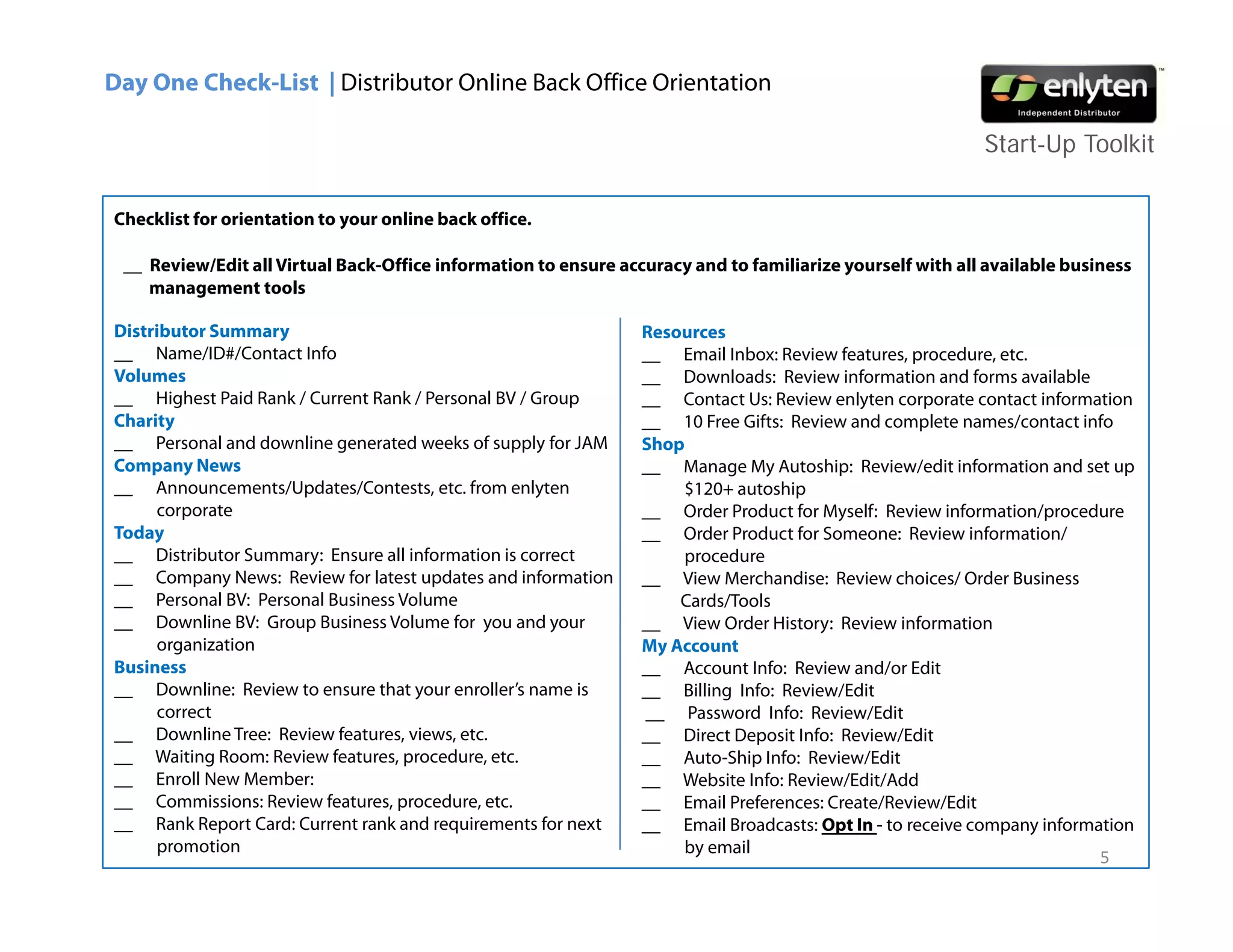 Day One Check-List | Distributor Online Back Office Orientation

                                                                                                           Start-Up Toolkit

Checklist for orientation to your online back office.

 __ Review/Edit all Virtual Back-Office information to ensure accuracy and to familiarize yourself with all available business
    management tools
         g

Distributor Summary                                              Resources
__ Name/ID#/Contact Info                                         __ Email Inbox: Review features, procedure, etc.
Volumes                                                          __ Downloads: Review information and forms available
__ Highest Paid Rank / Current Rank / Personal BV / Group        __ Contact Us: Review enlyten corporate contact information
Charity
Ch it                                                            __ 10 F Gif Review and complete names/contact info
                                                                        Free Gifts: R i     d        l         /       i f
__ Personal and downline generated weeks of supply for JAM       Shop
Company News                                                     __ Manage My Autoship: Review/edit information and set up
__ Announcements/Updates/Contests, etc. from enlyten                 $120+ autoship
     corporate                                                   __ Order Product for Myself: Review information/procedure
Today                                                            __ Order Product for Someone: Review information/
__ Distributor Summary: Ensure all information is correct            procedure
__ Company News: Review for latest updates and information       __ View Merchandise: Review choices/ Order Business
__ Personal BV: Personal Business Volume                             Cards/Tools
__ Downline BV: Group Business Volume for you and your           __ View Order History: Review information
     organization                                                My Account
                                                                   y
Business                                                         __ Account Info: Review and/or Edit
__ Downline: Review to ensure that your enroller’s name is       __ Billing Info: Review/Edit
     correct                                                     __ Password Info: Review/Edit
__ Downline Tree: Review features, views, etc.                   __ Direct Deposit Info: Review/Edit
__ Waiting Room: Review features, procedure, etc.                __ Auto-Ship Info: Review/Edit
__ E ll N Member:
     Enroll New M b                                              __ W b it Info: Review/Edit/Add
                                                                     Website I f R i /Edit/Add
__ Commissions: Review features, procedure, etc.                 __ Email Preferences: Create/Review/Edit
__ Rank Report Card: Current rank and requirements for next      __ Email Broadcasts: Opt In - to receive company information
     promotion                                                       by email
                                                                                                                         5
 