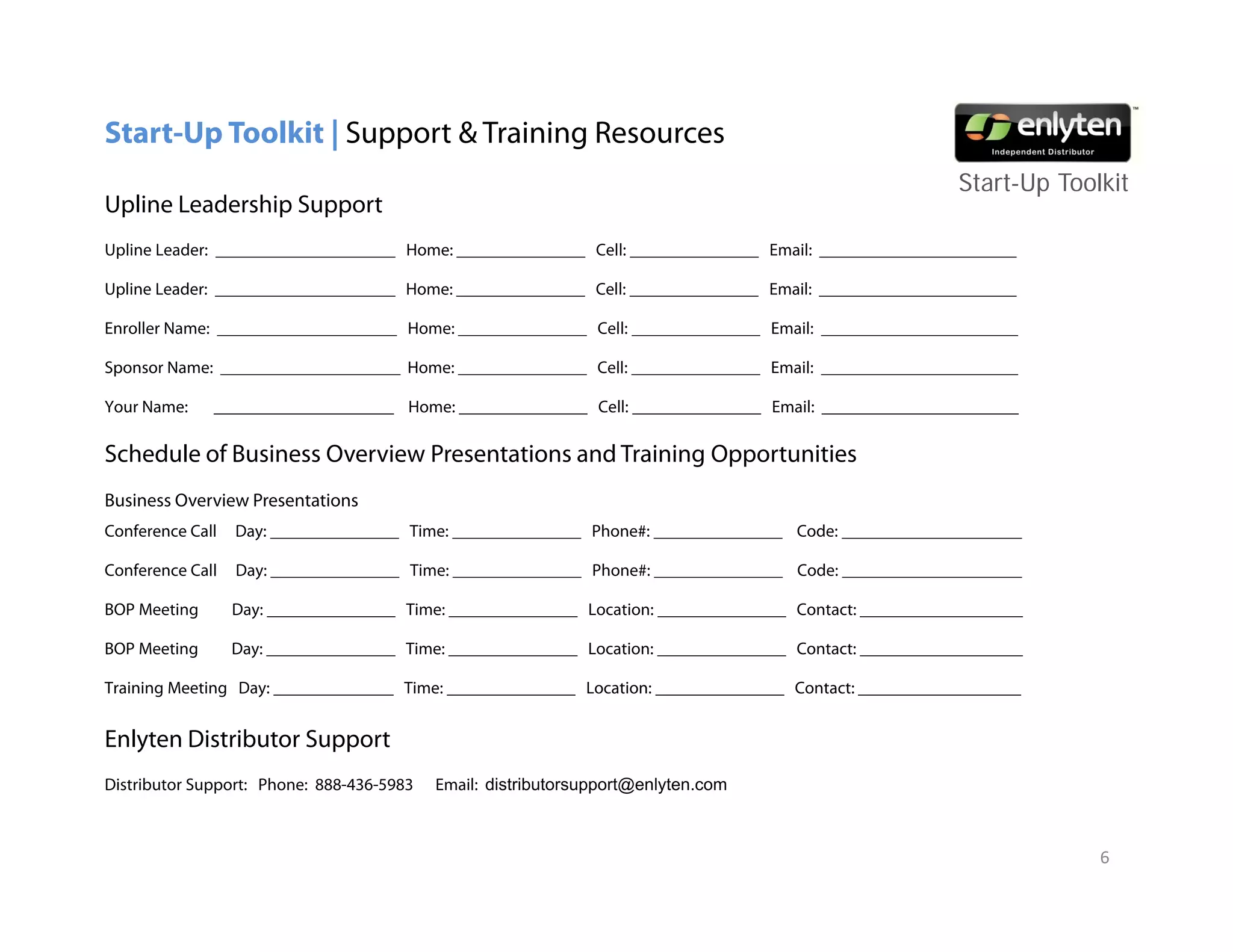 Start-Up Toolkit | Support & Training Resources
                                                                                                           Start-Up T lkit
                                                                                                           St t U Toolkit
Upline Leadership Support
Upline Leader: _____________________ Home: _______________ Cell: _______________ Email: _______________________

Upline Leader: _____________________ Home: _______________ Cell: _______________ Email: _______________________
 p

Enroller Name: _____________________ Home: _______________ Cell: _______________ Email: _______________________

Sponsor Name: _____________________ Home: _______________ Cell: _______________ Email: _______________________

Your Name:    _____________________ Home: _______________ Cell: _______________ Email: _______________________

Schedule of Business Overview Presentations and Training Opportunities
Business Overview Presentations
Conference Call   Day: _______________ Time: _______________ Phone#: _______________ Code: _____________________

Conference Call   Day: _______________ Time: _______________ Phone#: _______________ Code: _____________________

BOP Meeting       Day: _______________ Time: _______________ Location: _______________ Contact: ___________________

          g
BOP Meeting       Day: _______________ Time: _______________ Location: _______________ Contact: ___________________
                    y

Training Meeting Day: ______________ Time: _______________ Location: _______________ Contact: ___________________


Enlyten Distributor Support
Distributor Support: Phone: 888-436-5983   Email: distributorsupport@enlyten.com



                                                                                                                       6
 