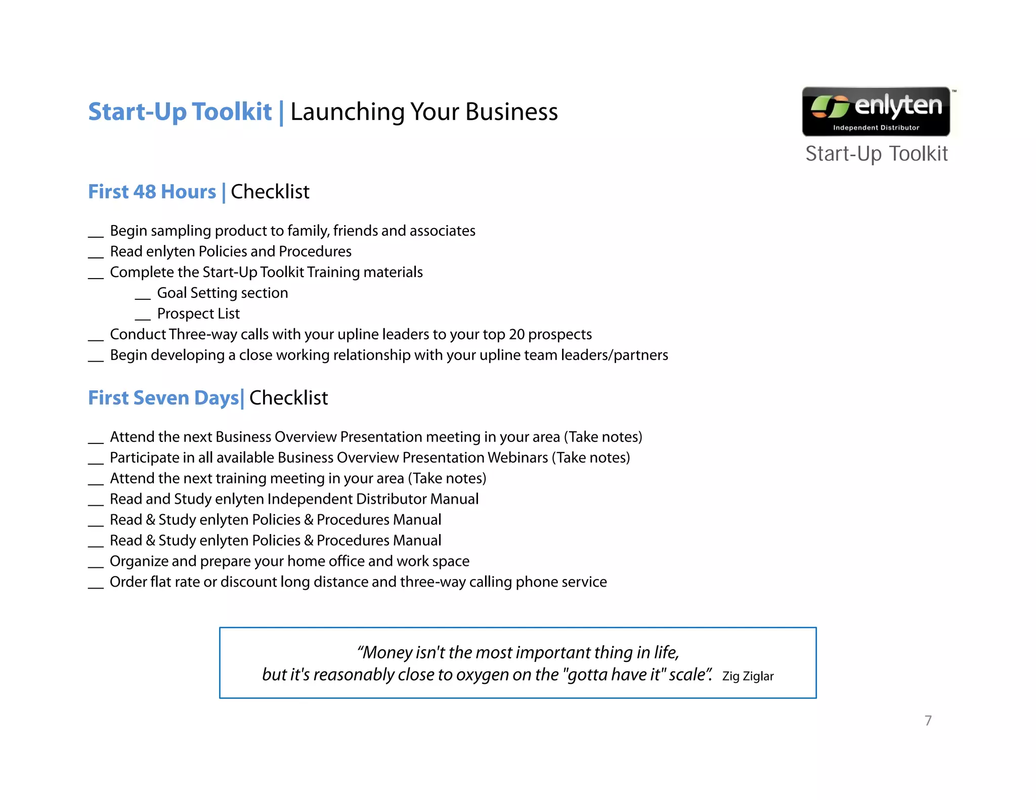 Start-Up Toolkit | Launching Your Business
                                                                                                              Start-Up T lkit
                                                                                                              St t U Toolkit
First 48 Hours | Checklist
__ Begin sampling product to family, friends and associates
__ Read enlyten Policies and Pro ed res
        enl ten Poli ies     Procedures
__ Complete the Start-Up Toolkit Training materials
      __ Goal Setting section
      __ Prospect List
__ Conduct Three-way calls with your upline leaders to your top 20 prospects
__ B i d l i a close working relationship with your upline team leaders/partners
   Begin developing l           ki      l i   hi    ih        li       l d /

First Seven Days| Checklist
__   Attend the next Business Overview Presentation meeting in your area (Take notes)
__   Participate in all available Business Overview Presentation Webinars (Take notes)
__   Attend the next training meeting in your area (Take notes)
__   Read and Study enlyten Independent Distributor Manual
__   Read & Study enlyten Policies & Procedures Manual
__   Read & Study enlyten Policies & Procedures Manual
__   Organize and prepare your home office and work space
__   Order flat rate or discount long distance and three-way calling phone service



                                          “Money isn't the most important thing in life
                                           Money isn t                              life,
                            but it's reasonably close to oxygen on the "gotta have it" scale”.   Zig Ziglar


                                                                                                                          7
 