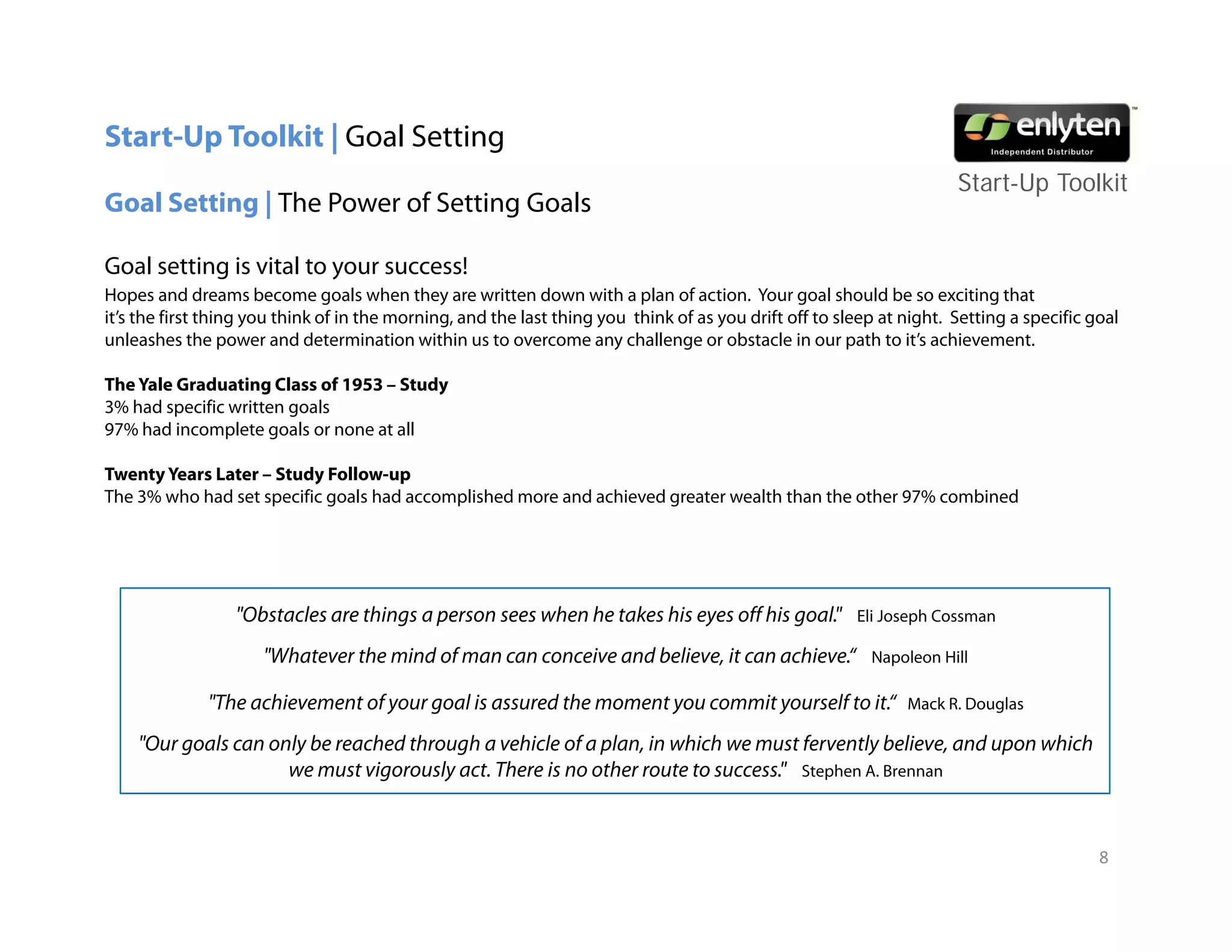 Start-Up Toolkit | Goal Setting
                                                                                                                      Start-Up T lkit
                                                                                                                      St t U Toolkit
Goal Setting | The Power of Setting Goals

Goal setting is vital to your success!
Hopes and dreams become goals when they are written down with a plan of action. Your goal should be so exciting that
                                                                                  action
it’s the first thing you think of in the morning, and the last thing you think of as you drift off to sleep at night. Setting a specific goal
unleashes the power and determination within us to overcome any challenge or obstacle in our path to it’s achievement.

The Yale Graduating Class of 1953 – Study
3% had specific written goals
        p               g
97% had incomplete goals or none at all

Twenty Years Later – Study Follow-up
The 3% who had set specific goals had accomplished more and achieved greater wealth than the other 97% combined




                  "Obstacles are things a person sees when he takes his eyes off his goal."             Eli Joseph Cossman

                      "Whatever the mind of man can conceive and believe, it can achieve.
                       Whatever                                  believe         achieve“                 Napoleon Hill

              "The achievement of your goal is assured the moment you commit yourself to it.“                  Mack R. Douglas

    "Our goals can only be reached through a vehicle of a plan, in which we must fervently believe, and upon which
                     we must vigorously act. There is no other route to success." Stephen A. Brennan


                                                                                                                                          8
 