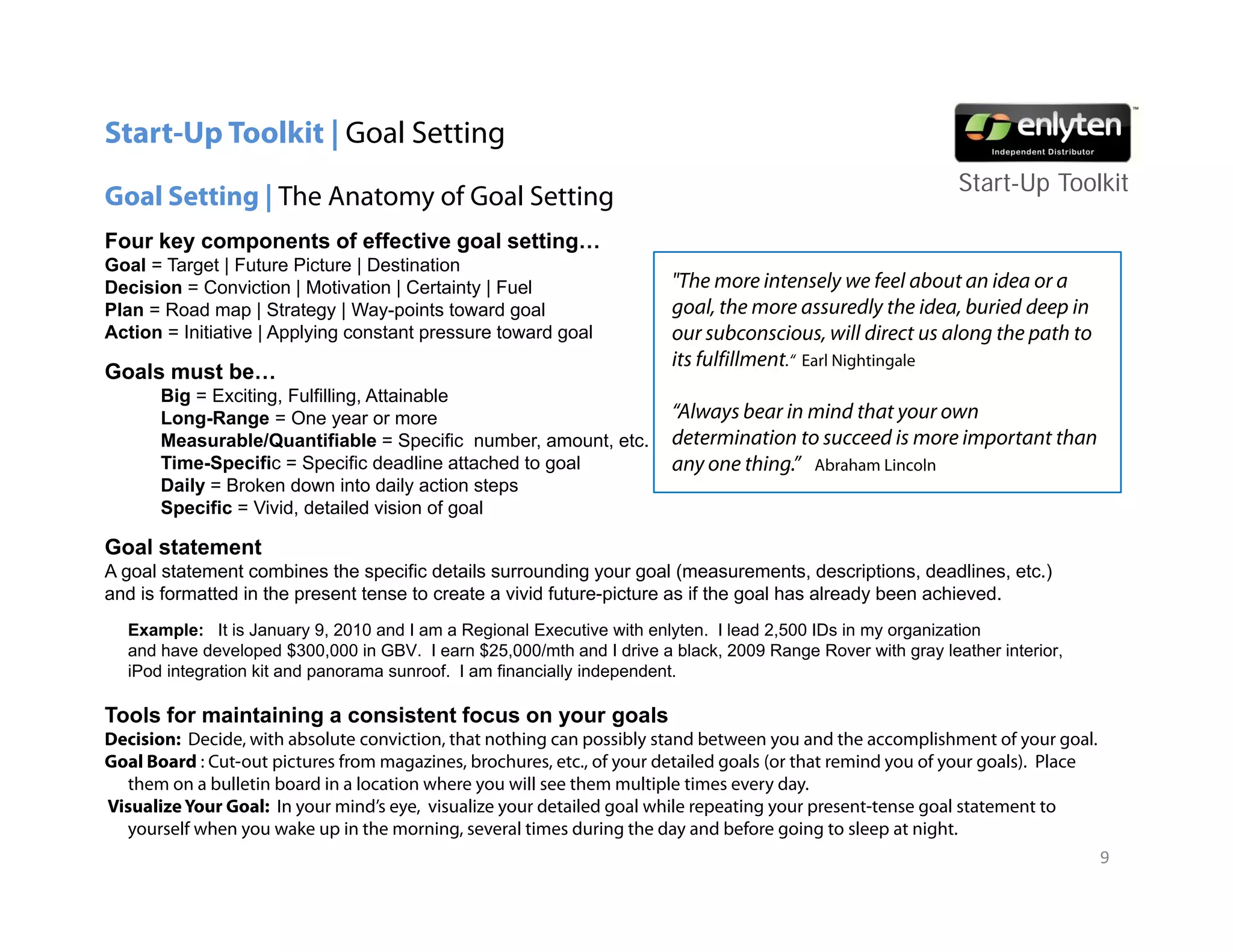 Start-Up Toolkit | Goal Setting
                                                                                                             Start-Up T lkit
                                                                                                             St t U Toolkit
Goal Setting | The Anatomy of Goal Setting
Four key components of effective goal setting…
Goal = Target | Future Picture | Destination
Decision = Conviction | Motivation | Certainty | Fuel
                                              y                         "The more intensely we feel about an idea or a
Plan = Road map | Strategy | Way-points toward goal                     goal, the more assuredly the idea, buried deep in
Action = Initiative | Applying constant pressure toward goal            our subconscious, will direct us along the path to
                                                                        its fulfillment.“ Earl Nightingale
Goals must be…
       Big = Exciting, Fulfilling, Attainable
       Long-Range
       Long Range = One year or more                                    “Always bear in mind that your own
                                                                         Always
       Measurable/Quantifiable = Specific number, amount, etc.          determination to succeed is more important than
       Time-Specific = Specific deadline attached to goal               any one thing.” Abraham Lincoln
       Daily = Broken down into daily action steps
       Specific = Vivid, detailed vision of goal

Goal statement
A goal statement combines the specific details surrounding your goal (measurements, descriptions, deadlines, etc.)
and is formatted in the present tense to create a vivid future-picture as if the goal has already been achieved.
  Example: It is January 9, 2010 and I am a Regional Executive with enlyten. I lead 2,500 IDs in my organization
  and have developed $300,000 in GBV. I earn $25,000/mth and I drive a black, 2009 Range Rover with gray leather interior,
  iPod integration kit and panorama sunroof. I am financially independent.

Tools for maintaining a consistent focus on your goals
Decision: Decide, with absolute conviction, that nothing can possibly stand between you and the accomplishment of your goal.
Goal Board : Cut-out pictures from magazines, brochures, etc., of your detailed goals (or that remind you of your goals). Place
  them on a bulletin board in a location where you will see them multiple times every day.
Visualize Your Goal: In your mind’s eye, visualize your detailed goal while repeating your present-tense goal statement to
  yourself when you wake up in the morning, several times during the day and before going to sleep at night.
                                                                                                                                  9
 