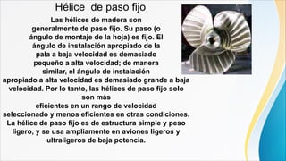 Hélice de paso fijo
Las hélices de madera son
generalmente de paso fijo. Su paso (o
ángulo de montaje de la hoja) es fijo. El
ángulo de instalación apropiado de la
pala a baja velocidad es demasiado
pequeño a alta velocidad; de manera
similar, el ángulo de instalación
apropiado a alta velocidad es demasiado grande a baja
velocidad. Por lo tanto, las hélices de paso fijo solo
son más
eficientes en un rango de velocidad
seleccionado y menos eficientes en otras condiciones.
La hélice de paso fijo es de estructura simple y peso
ligero, y se usa ampliamente en aviones ligeros y
ultraligeros de baja potencia.
 