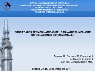 REPUBLICA BOLIVARIANA DE VENEZUELA.
   UNIVERSIDAD NACIONAL EXPERIMENTAL RAFAEL MARÍA BARALT.
                 VICERRECTORADO ACADÉMICO.
             PROGRAMA INGENIERÍA Y TECNOLOGÍA.
                 PROYECTO INGENIERÍA DE GAS.




PROPIEDADES TERMODINÁMICAS DEL GAS NATURAL MEDIANTE
           CORRELACIONES EXPERIMENTALES




                                 Autores: Br. Carrasco M, Enmanuel J
                                                 Br. Moreno B, Darlin J
                                      Tutor: Ing. González Deny. Msc.

              Ciudad Ojeda, Septiembre de 2011
 