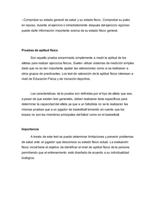 - Comprobar su estado general de salud y su estado físico. Comprobar su pulso
en reposo, durante el ejercicio o inmediatamente después del ejercicio vigoroso
puede darle información importante acerca de su estado físico general.
Pruebas de aptitud física
Son aquella prueba encaminada simplemente a medir la aptitud de los
atletas para realizar ejercicios físicos. Suelen utilizar sistemas de medición simples
dado que no es tan importante ajustar las valoraciones como si se realizaran a
otros grupos de practicantes. Los test de valoración de la aptitud física interesan a
nivel de Educación Física y de iniciación deportiva.
Las características de la prueba son definidas por el tipo de atleta que sea,
a pesar de que existen test generales, deben realizarse tests específicos para
determinar la capacidad del atleta ya que a un futbolista no se le realizaran las
mismas pruebas que a un jugador de basketball tomando en cuenta que los
brazos no son los miembros principales del futbol como en el basketball.
Importancia
A través de este test se puede determinar limitaciones y prevenir problemas
de salud ante un jugador que desconoce su estado físico actual. La evaluación
física inicial tiene el objetivo de identificar el nivel de aptitud física de la persona
permitiendo que el entrenamiento esté diseñado de acuerdo a su individualidad
biológica.
 