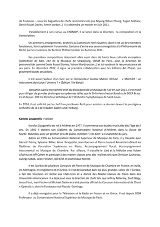 de Toulouse…..sous les baguettes de chefs renommés tels que Myung-Whun Chung, Tugan Sokhiev,
Denis Russel Davies, Armin Jordan…) Il y obtiendra un master en Juin 2011.
Parallèlement à son cursus au CNSMDP, il se lance dans la direction, la composition et la
transcription.
Ses premiers arrangements, destinés au Laetonium Horn Quartet, dont il est un des membres
fondateurs, font rapidement l’unanimité. Certains d’entre eux seront enregistrés à la Philharmonie de
Berlin par les musiciens du Berliner Philharmoniker en Automne 2011.
Ses premières compositions résonnent elles aussi dans de hauts lieux culturels européens
(cathédrale de Bâle, cité de la Musique de Strasbourg, CNSM de Paris….sous la direction de
personnalités comme Denis Russel Davies, Vahan Mardirossian…) et lui vaudront la reconnaissance de
ses pairs. En décembre 2012, il signe sa première collaboration avec les éditions Art Chipel, qui
graveront toutes ses pièces.
Il est aussi l’auteur d’un livre sur le compositeur Gustav Mahler intitulé « MAHLER : un
instrument dont joue l’Univers ? » (Édition l’Ile Bleue)
Benjamin Garzia est nommé chef du Brass Band de la Musique de l’air en Juin 2011. Il est invité
pour diriger de grandes phalanges européennes telles que le Sinfonieorchester Basel ou le GECA Brass.
Il est depuis 2013 le Directeur Artistique de l’Orchestre Symphonique de Saint-Louis.
En 2014, il est sollicité par le chef François-Xavier Roth pour assister ce dernier devant le prestigieux
orchestre de la S.W.R Baden-Baden und Freiburg.
Karolos Zouganelis Pianiste
Karolos Zouganelis est né à Athènes en 1977. Il commence ses études musicales dès l'âge de 5
ans. En 1992 il obtient son Diplôme du Conservatoire National d’Athènes dans la classe de
Myrto Mavrikou avec un premier prix de piano, mention "Très bien" à l'unanimité du jury.
Admis en 1996 au Conservatoire National Supérieur de Musique de Paris, il y travaille avec
Gérard Frémy, Sylvaine Billier, Anne Grappotte, Jean Koerner et Pierre-Laurent Aimard et obtient les
Diplômes de Formation Supérieure en Piano, Accompagnement Vocal, Accompagnement
Instrumental et Musique de Chambre. Par ailleurs, il travaille le Lied et la Mélodie avec Ruben
Lifschitz et Jeff Cohen et participe à des master-classes avec des maîtres tels que Christian Zacharias,
György Sebök, Leon Fleisher, Idil Biret et Dominique Merlet.
Il est lauréat de plusieurs Concours de Piano et de Musique de Chambre en France, en Italie,
en Allemagne, en Angleterre et en Grèce. Il s’est déjà produit dans les plus grandes salles de l’Europe,
a fait des tournées en récital aux Etats-Unis et a donné des Master-Classes de Piano dans des
Universités Américaines. Il a déjà joué sous la direction de chefs tels que Jeffrey Milarsky, Zsolt Nägy,
Janos Fürst, Ivan Fischer et Michael Gielen et a été pianiste officiel du Concours International de Chant
« Operalia », dont le Fondateur est Placido Domingo.
Il a déjà enregistré pour la Télévision et la Radio en France et en Grèce. Il est depuis 2004
Professeur au Conservatoire National Supérieur de Musique de Paris.
 