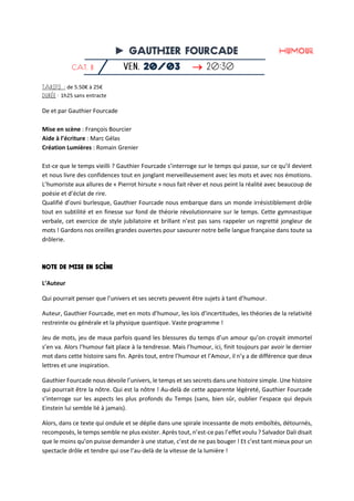 ►

de 5.50€ à 25€
1h25 sans entracte
De et par Gauthier Fourcade
Mise en scène : François Bourcier
Aide à l’écriture : Marc Gélas
Création Lumières : Romain Grenier
Est-ce que le temps vieilli ? Gauthier Fourcade s’interroge sur le temps qui passe, sur ce qu’il devient
et nous livre des confidences tout en jonglant merveilleusement avec les mots et avec nos émotions.
L’humoriste aux allures de « Pierrot hirsute » nous fait rêver et nous peint la réalité avec beaucoup de
poésie et d’éclat de rire.
Qualifié d’ovni burlesque, Gauthier Fourcade nous embarque dans un monde irrésistiblement drôle
tout en subtilité et en finesse sur fond de théorie révolutionnaire sur le temps. Cette gymnastique
verbale, cet exercice de style jubilatoire et brillant n’est pas sans rappeler un regretté jongleur de
mots ! Gardons nos oreilles grandes ouvertes pour savourer notre belle langue française dans toute sa
drôlerie.
L’Auteur
Qui pourrait penser que l’univers et ses secrets peuvent être sujets à tant d’humour.
Auteur, Gauthier Fourcade, met en mots d’humour, les lois d’incertitudes, les théories de la relativité
restreinte ou générale et la physique quantique. Vaste programme !
Jeu de mots, jeu de maux parfois quand les blessures du temps d’un amour qu’on croyait immortel
s’en va. Alors l’humour fait place à la tendresse. Mais l’humour, ici, finit toujours par avoir le dernier
mot dans cette histoire sans fin. Après tout, entre l’humour et l’Amour, il n’y a de différence que deux
lettres et une inspiration.
Gauthier Fourcade nous dévoile l’univers, le temps et ses secrets dans une histoire simple. Une histoire
qui pourrait être la nôtre. Qui est la nôtre ! Au-delà de cette apparente légèreté, Gauthier Fourcade
s’interroge sur les aspects les plus profonds du Temps (sans, bien sûr, oublier l’espace qui depuis
Einstein lui semble lié à jamais).
Alors, dans ce texte qui ondule et se déplie dans une spirale incessante de mots emboîtés, détournés,
recomposés, le temps semble ne plus exister. Après tout, n’est-ce pas l’effet voulu ? Salvador Dali disait
que le moins qu’on puisse demander à une statue, c’est de ne pas bouger ! Et c’est tant mieux pour un
spectacle drôle et tendre qui ose l’au-delà de la vitesse de la lumière !
 