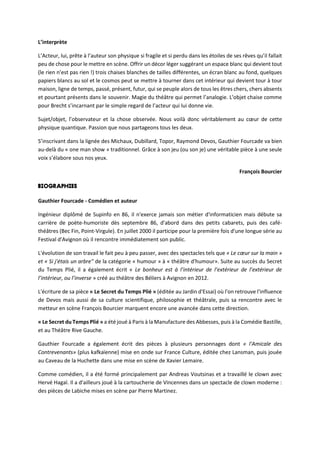 L’interprète
L’Acteur, lui, prête à l’auteur son physique si fragile et si perdu dans les étoiles de ses rêves qu’il fallait
peu de chose pour le mettre en scène. Offrir un décor léger suggérant un espace blanc qui devient tout
(le rien n’est pas rien !) trois chaises blanches de tailles différentes, un écran blanc au fond, quelques
papiers blancs au sol et le cosmos peut se mettre à tourner dans cet intérieur qui devient tour à tour
maison, ligne de temps, passé, présent, futur, qui se peuple alors de tous les êtres chers, chers absents
et pourtant présents dans le souvenir. Magie du théâtre qui permet l’analogie. L’objet chaise comme
pour Brecht s’incarnant par le simple regard de l’acteur qui lui donne vie.
Sujet/objet, l’observateur et la chose observée. Nous voilà donc véritablement au cœur de cette
physique quantique. Passion que nous partageons tous les deux.
S’inscrivant dans la lignée des Michaux, Dubillard, Topor, Raymond Devos, Gauthier Fourcade va bien
au-delà du « one man show » traditionnel. Grâce à son jeu (ou son je) une véritable pièce à une seule
voix s’élabore sous nos yeux.
François Bourcier
Gauthier Fourcade - Comédien et auteur
Ingénieur diplômé de Supinfo en 86, il n'exerce jamais son métier d'informaticien mais débute sa
carrière de poète-humoriste dès septembre 86, d'abord dans des petits cabarets, puis des café-
théâtres (Bec Fin, Point-Virgule). En juillet 2000 il participe pour la première fois d'une longue série au
Festival d'Avignon où il rencontre immédiatement son public.
L'évolution de son travail le fait peu à peu passer, avec des spectacles tels que « Le cœur sur la main »
et « Si j'étais un arbre" de la catégorie « humour » à « théâtre d'humour». Suite au succès du Secret
du Temps Plié, il a également écrit « Le bonheur est à l’intérieur de l’extérieur de l’extérieur de
l’intérieur, ou l’inverse » créé au théâtre des Béliers à Avignon en 2012.
L'écriture de sa pièce « Le Secret du Temps Plié » (éditée au Jardin d'Essai) où l'on retrouve l'influence
de Devos mais aussi de sa culture scientifique, philosophie et théâtrale, puis sa rencontre avec le
metteur en scène François Bourcier marquent encore une avancée dans cette direction.
« Le Secret du Temps Plié » a été joué à Paris à la Manufacture des Abbesses, puis à la Comédie Bastille,
et au Théâtre Rive Gauche.
Gauthier Fourcade a également écrit des pièces à plusieurs personnages dont « l'Amicale des
Contrevenants» (plus kafkaïenne) mise en onde sur France Culture, éditée chez Lansman, puis jouée
au Caveau de la Huchette dans une mise en scène de Xavier Lemaire.
Comme comédien, il a été formé principalement par Andreas Voutsinas et a travaillé le clown avec
Hervé Hagaï. Il a d'ailleurs joué à la cartoucherie de Vincennes dans un spectacle de clown moderne :
des pièces de Labiche mises en scène par Pierre Martinez.
 
