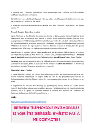Il a tourné dans 17 épisodes de la série « Faites comme Chez Vous », diffusée en 2005 sur M6 et
rediffusée actuellement sur le câble.
Parallèlement à ses activités artistiques, il a été journaliste scientifique pour la 5 et inventeur de jeux
de stratégie dont certains ont été primés.
Il a fait des chroniques humoristiques sur France Inter dans l'émission "Déjà debout, pas encore
couché ? ".
François Bourcier - Le metteur en scène
Après l'Ecole de la Rue Blanche, il poursuit ses études au Conservatoire National Supérieur d'Art
Dramatique, dans les classes de Vitez, Miquel et Jacques Seyres. Comédien, metteur en scène, il est
aussi professeur d'Art Dramatique à l’Université d’Evry, au Centre des Arts de la scène et aux Ateliers
du Sudden dirigés par R. Acquaviva. Aujourd’hui il dirige avec un collectif un lieu de Création, Le Studio
Théâtre de Charenton. Il a signé plus d'une trentaine de mises en scène de théâtre, dans des genres
volontairement différents. - au théâtre subventionné comme au théâtre privé.
Dernièrement, il a mis en scène « Libres pensées » de San Antonio au théâtre Marigny et prépare
actuellement un projet avec Ariel Wisman et Laurence Côte, une adaptation théâtrale de « Entretien
avec la Maréchale » de Diderot ainsi que l’adaptation de « Sacco& Vanzetti » avec Dau et Catella…
Sur scène, avec une quarantaine de pièces de théâtre à son actif, il reste un comédien, souvent présent
aux Festivals d'Avignon, Sarlat. Il joue aussi et met en scène « Lettres de Délation » au Théâtre La
Comédia, au Festival d’Avignon et actuellement en tournée.
Marc Gelas - Aide à l’écriture
Il a aidé Gauthier à trouver son chemin dans le labyrinthe d'idées qui constituent ce spectacle. Lui-
même humoriste, interprétant ses propres textes en solo, il a été programmé plusieurs fois au
Pointvirgule et au Palais des Glaces. Il a tenu des chroniques quotidiennes sur Rire et Chanson et sur
Canal +.
Il a également mis en scène Fred Trémège (au point-Virgule), Johnny Prieure (au Théâtre de Dix
Heures), Gauthier Fourcade dans son précédent spectacle « Si j’étais un arbre », la Crevette d'Acier (au
Bataclan, puis à la Cigale). Il a également participé à l’écriture du « Bonheur est à l’intérieur de
l’extérieur de l’extérieur de l’intérieur, ou l’inverse ».
https://www.youtube.com/watch?v=hZViwclaJl0
 