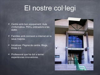 El nostre col·legi
Centre amb bon equipament: Aula
d’informàtica, PDI’s, ordinadors a les
aules.
Famílies amb connexió a internet en la
seua majoria.
Inicatives: Pàgina de centre, Blogs,
Eines 2.0.
Professorat que ha dut a terme
experiències innovadores.
 