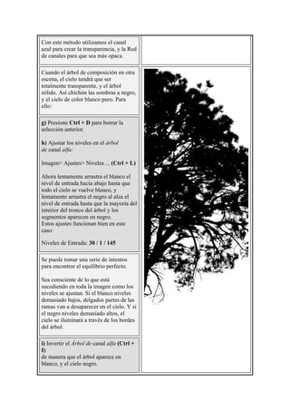 Con este método utilizamos el canal
azul para crear la transparencia, y la Red
de canales para que sea más opaca.
Cuando el árbol de composición en otra
escena, el cielo tendrá que ser
totalmente transparente, y el árbol
sólido. Así chichón las sombras a negro,
y el cielo de color blanco puro. Para
ello:
g) Presione Ctrl + D para borrar la
selección anterior.
h) Ajustar los niveles en el árbol
de canal alfa:
Imagen> Ajustes> Niveles ... (Ctrl + L)
Ahora lentamente arrastra el blanco el
nivel de entrada hacia abajo hasta que
todo el cielo se vuelve blanco, y
lentamente arrastra el negro al alza el
nivel de entrada hasta que la mayoría del
interior del tronco del árbol y los
segmentos aparecen en negro.
Estos ajustes funcionan bien en este
caso:
Niveles de Entrada: 30 / 1 / 145
Se puede tomar una serie de intentos
para encontrar el equilibrio perfecto.
Sea consciente de lo que está
sucediendo en toda la imagen como los
niveles se ajustan. Si el blanco niveles
demasiado bajos, delgados partes de las
ramas van a desaparecer en el cielo. Y si
el negro niveles demasiado altos, el
cielo se iluminará a través de los bordes
del árbol.
i) Invertir el Árbol de canal alfa (Ctrl +
I)
de manera que el árbol aparece en
blanco, y el cielo negro.
 