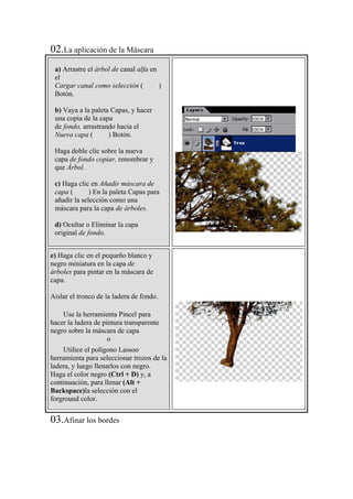 02.La aplicación de la Máscara
a) Arrastre el árbol de canal alfa en
el
Cargar canal como selección ( )
Botón.
b) Vaya a la paleta Capas, y hacer
una copia de la capa
de fondo, arrastrando hacia el
Nueva capa ( ) Botón.
Haga doble clic sobre la nueva
capa de fondo copiar, renombrar y
que Árbol.
c) Haga clic en Añadir máscara de
capa ( ) En la paleta Capas para
añadir la selección como una
máscara para la capa de árboles.
d) Ocultar o Eliminar la capa
original de fondo.
e) Haga clic en el pequeño blanco y
negro miniatura en la capa de
árboles para pintar en la máscara de
capa.
Aislar el tronco de la ladera de fondo.
Use la herramienta Pincel para
hacer la ladera de pintura transparente
negro sobre la máscara de capa
o
Utilice el polígono Lassoo
herramienta para seleccionar trozos de la
ladera, y luego llenarlos con negro.
Haga el color negro (Ctrl + D) y, a
continuación, para llenar (Alt +
Backspace)la selección con el
forground color.
03.Afinar los bordes
 
