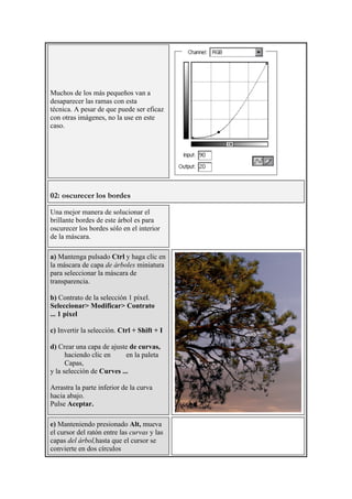 Muchos de los más pequeños van a
desaparecer las ramas con esta
técnica. A pesar de que puede ser eficaz
con otras imágenes, no la use en este
caso.
02: oscurecer los bordes
Una mejor manera de solucionar el
brillante bordes de este árbol es para
oscurecer los bordes sólo en el interior
de la máscara.
a) Mantenga pulsado Ctrl y haga clic en
la máscara de capa de árboles miniatura
para seleccionar la máscara de
transparencia.
b) Contrato de la selección 1 píxel.
Seleccionar> Modificar> Contrato
... 1 píxel
c) Invertir la selección. Ctrl + Shift + I
d) Crear una capa de ajuste de curvas,
haciendo clic en en la paleta
Capas,
y la selección de Curves ...
Arrastra la parte inferior de la curva
hacia abajo.
Pulse Aceptar.
e) Manteniendo presionado Alt, mueva
el cursor del ratón entre las curvas y las
capas del árbol,hasta que el cursor se
convierte en dos círculos
 