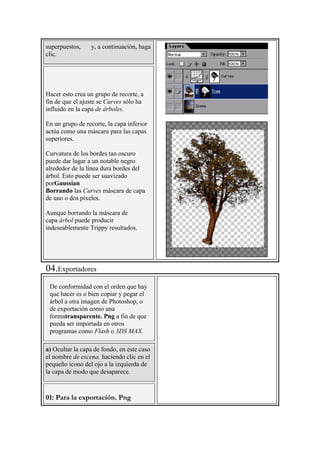 superpuestos, y, a continuación, haga
clic.
Hacer esto crea un grupo de recorte, a
fin de que el ajuste se Curves sólo ha
influido en la capa de árboles.
En un grupo de recorte, la capa inferior
actúa como una máscara para las capas
superiores.
Curvatura de los bordes tan oscuro
puede dar lugar a un notable negro
alrededor de la línea dura bordes del
árbol. Esto puede ser suavizado
porGaussian
Borrando las Curves máscara de capa
de uno o dos píxeles.
Aunque borrando la máscara de
capa árbol puede producir
indeseablemente Trippy resultados.
04.Exportadores
De conformidad con el orden que hay
que hacer es o bien copiar y pegar el
árbol a otra imagen de Photoshop, o
de exportación como una
formatransparente. Png a fin de que
pueda ser importada en otros
programas como Flash o 3DS MAX.
a) Ocultar la capa de fondo, en este caso
el nombre de escena, haciendo clic en el
pequeño icono del ojo a la izquierda de
la capa de modo que desaparece.
01: Para la exportación. Png
 