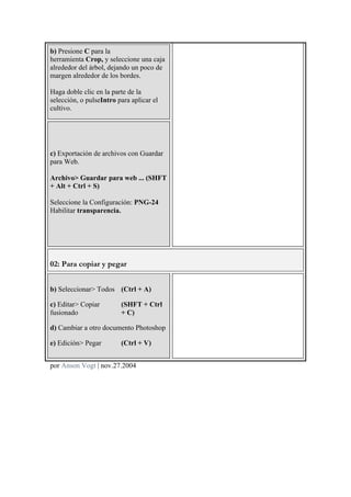b) Presione C para la
herramienta Crop, y seleccione una caja
alrededor del árbol, dejando un poco de
margen alrededor de los bordes.
Haga doble clic en la parte de la
selección, o pulseIntro para aplicar el
cultivo.
c) Exportación de archivos con Guardar
para Web.
Archivo> Guardar para web ... (SHFT
+ Alt + Ctrl + S)
Seleccione la Configuración: PNG-24
Habilitar transparencia.
02: Para copiar y pegar
b) Seleccionar> Todos (Ctrl + A)
c) Editar> Copiar
fusionado
(SHFT + Ctrl
+ C)
d) Cambiar a otro documento Photoshop
e) Edición> Pegar (Ctrl + V)
por Anson Vogt | nov.27.2004	
  
 