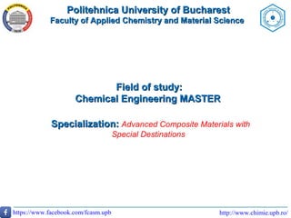 http://www.chimie.upb.ro/https://www.facebook.com/fcasm.upb
Politehnica University of BucharestPolitehnica University of Bucharest
Faculty of Applied Chemistry and Material ScienceFaculty of Applied Chemistry and Material Science
Field of study:Field of study:
Chemical Engineering MASTERChemical Engineering MASTER
Specialization:Specialization: Advanced Composite Materials with
Special Destinations
 