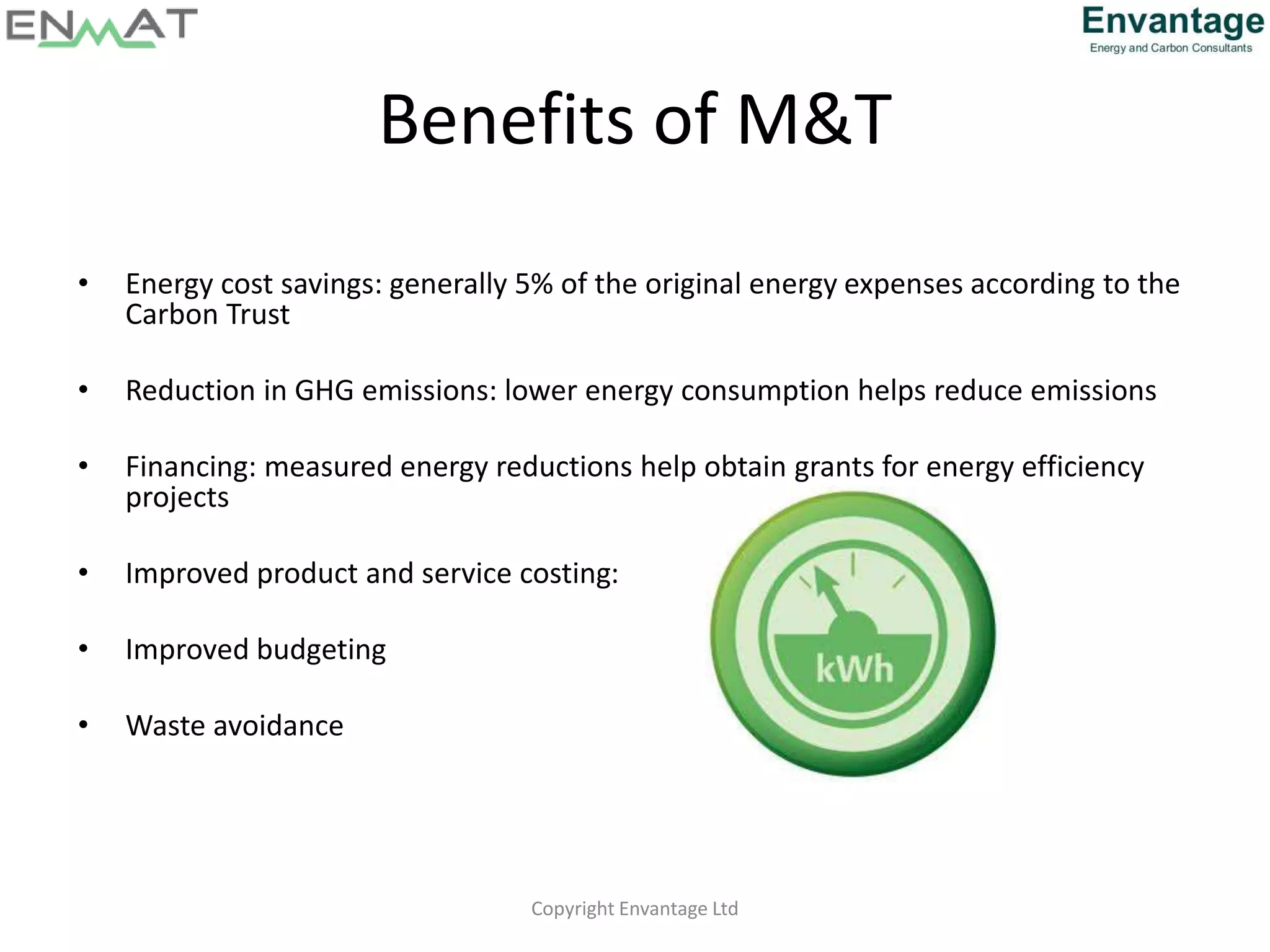 Benefits of M&T
• Energy cost savings: generally 5% of the original energy expenses according to the
Carbon Trust
• Reduction in GHG emissions: lower energy consumption helps reduce emissions
• Financing: measured energy reductions help obtain grants for energy efficiency
projects
• Improved product and service costing:
• Improved budgeting
• Waste avoidance
Copyright Envantage Ltd
 