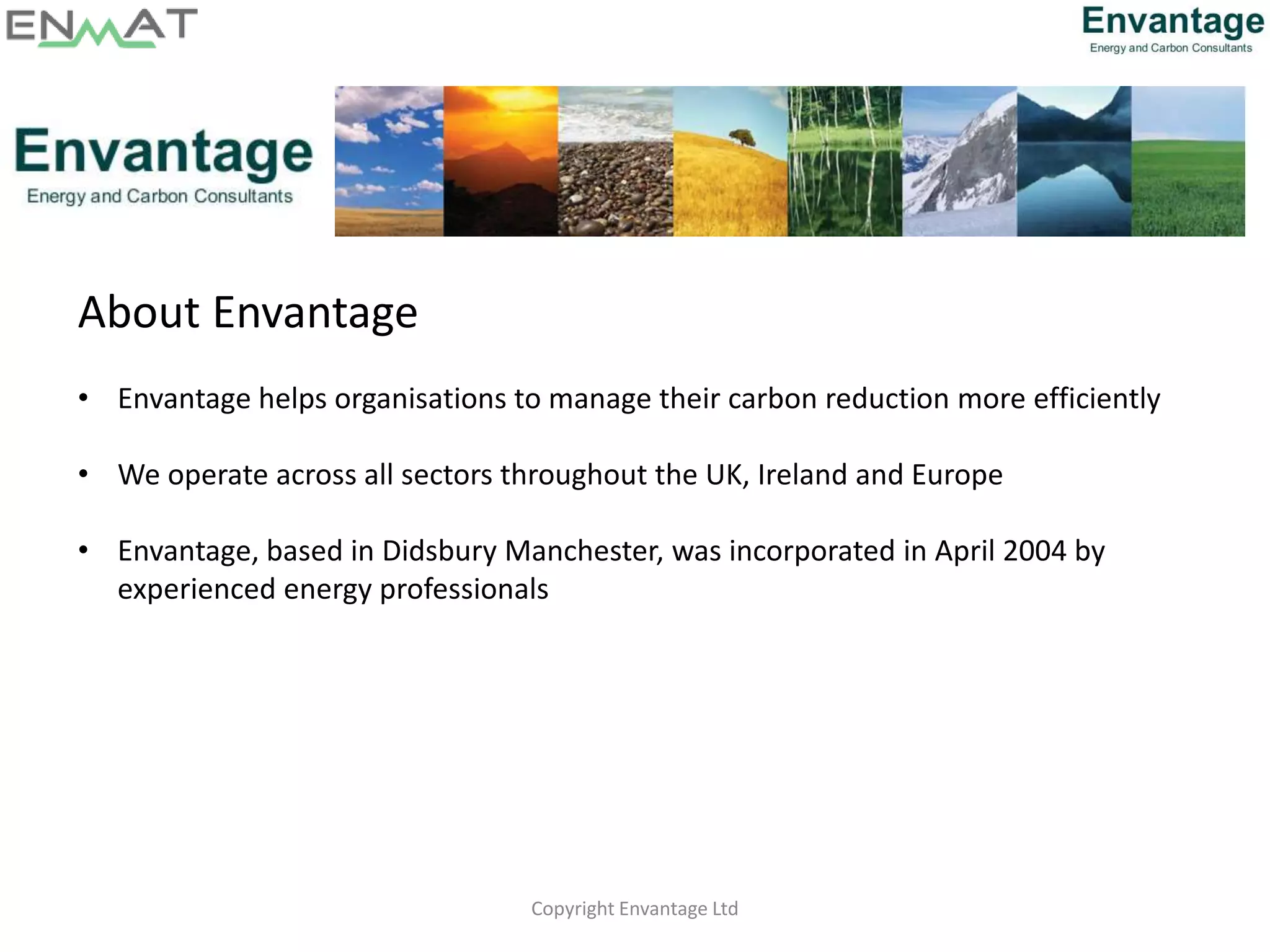 Copyright Envantage Ltd
About Envantage
• Envantage helps organisations to manage their carbon reduction more efficiently
• We operate across all sectors throughout the UK, Ireland and Europe
• Envantage, based in Didsbury Manchester, was incorporated in April 2004 by
experienced energy professionals
 
