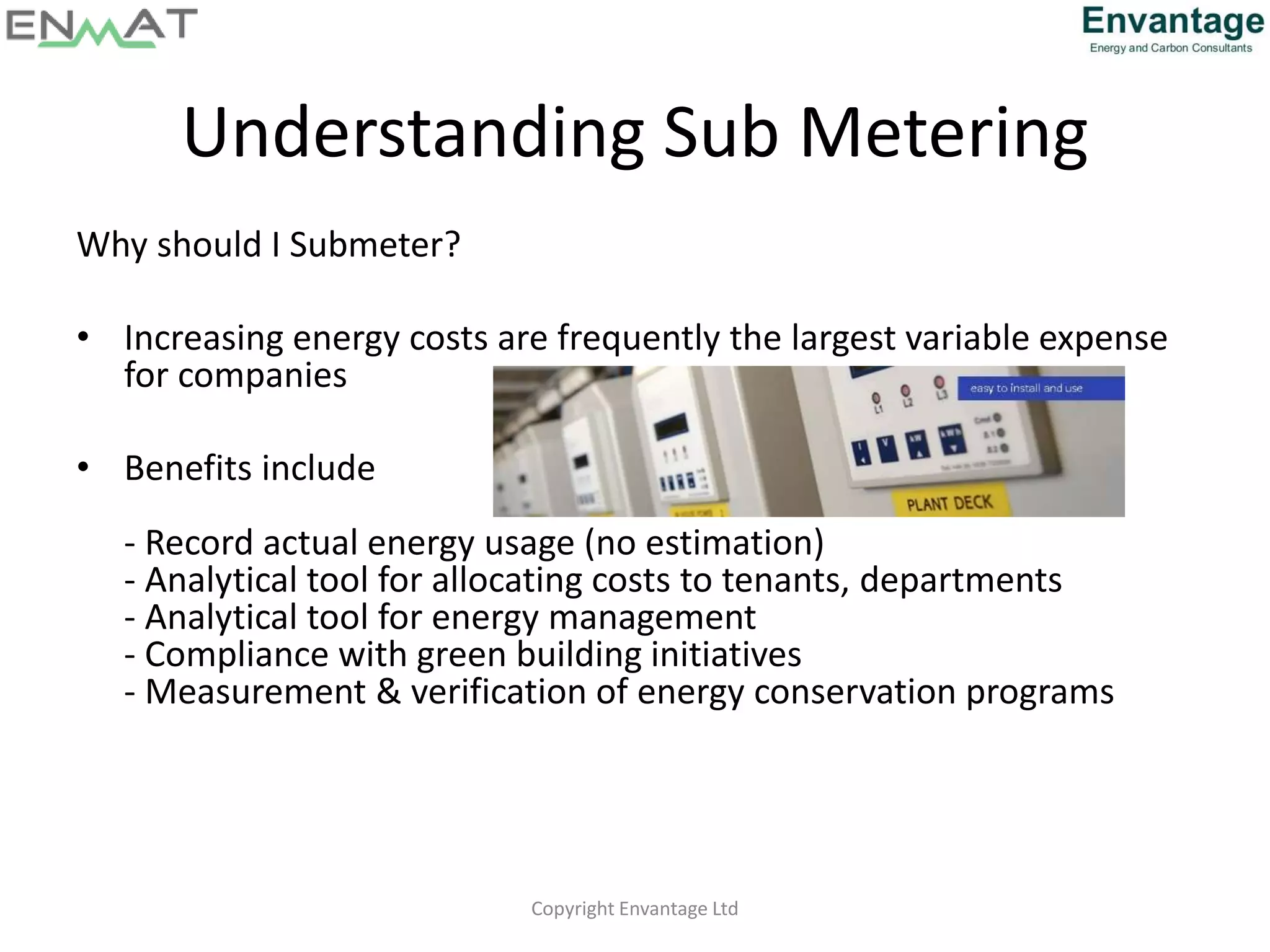 Understanding Sub Metering
Why should I Submeter?
• Increasing energy costs are frequently the largest variable expense
for companies
• Benefits include
- Record actual energy usage (no estimation)
- Analytical tool for allocating costs to tenants, departments
- Analytical tool for energy management
- Compliance with green building initiatives
- Measurement & verification of energy conservation programs
Copyright Envantage Ltd
 