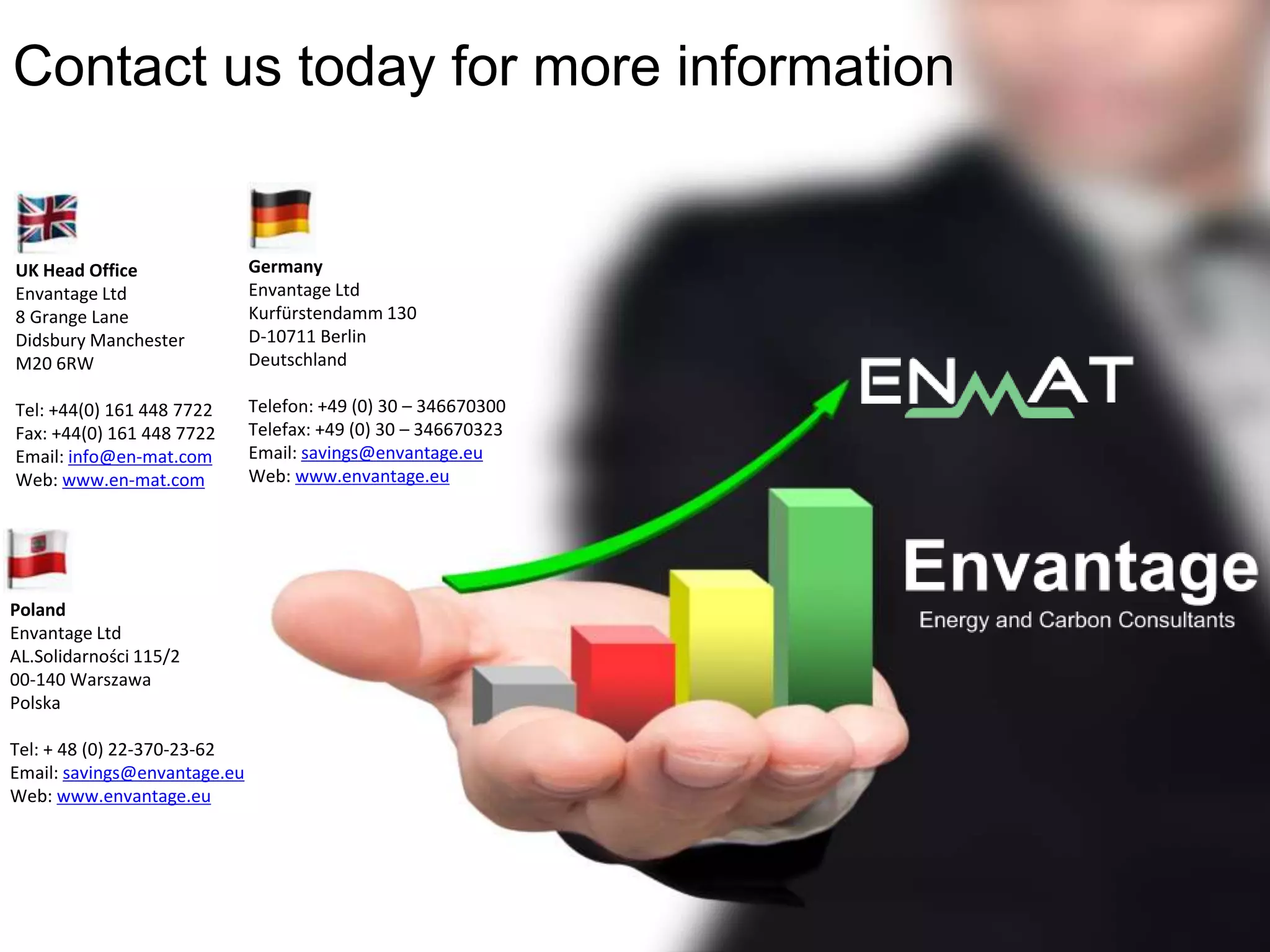 Contact us today for more information
UK Head Office
Envantage Ltd
8 Grange Lane
Didsbury Manchester
M20 6RW
Tel: +44(0) 161 448 7722
Fax: +44(0) 161 448 7722
Email: info@en-mat.com
Web: www.en-mat.com
Germany
Envantage Ltd
Kurfürstendamm 130
D-10711 Berlin
Deutschland
Telefon: +49 (0) 30 – 346670300
Telefax: +49 (0) 30 – 346670323
Email: savings@envantage.eu
Web: www.envantage.eu
Poland
Envantage Ltd
AL.Solidarności 115/2
00-140 Warszawa
Polska
Tel: + 48 (0) 22-370-23-62
Email: savings@envantage.eu
Web: www.envantage.eu
 