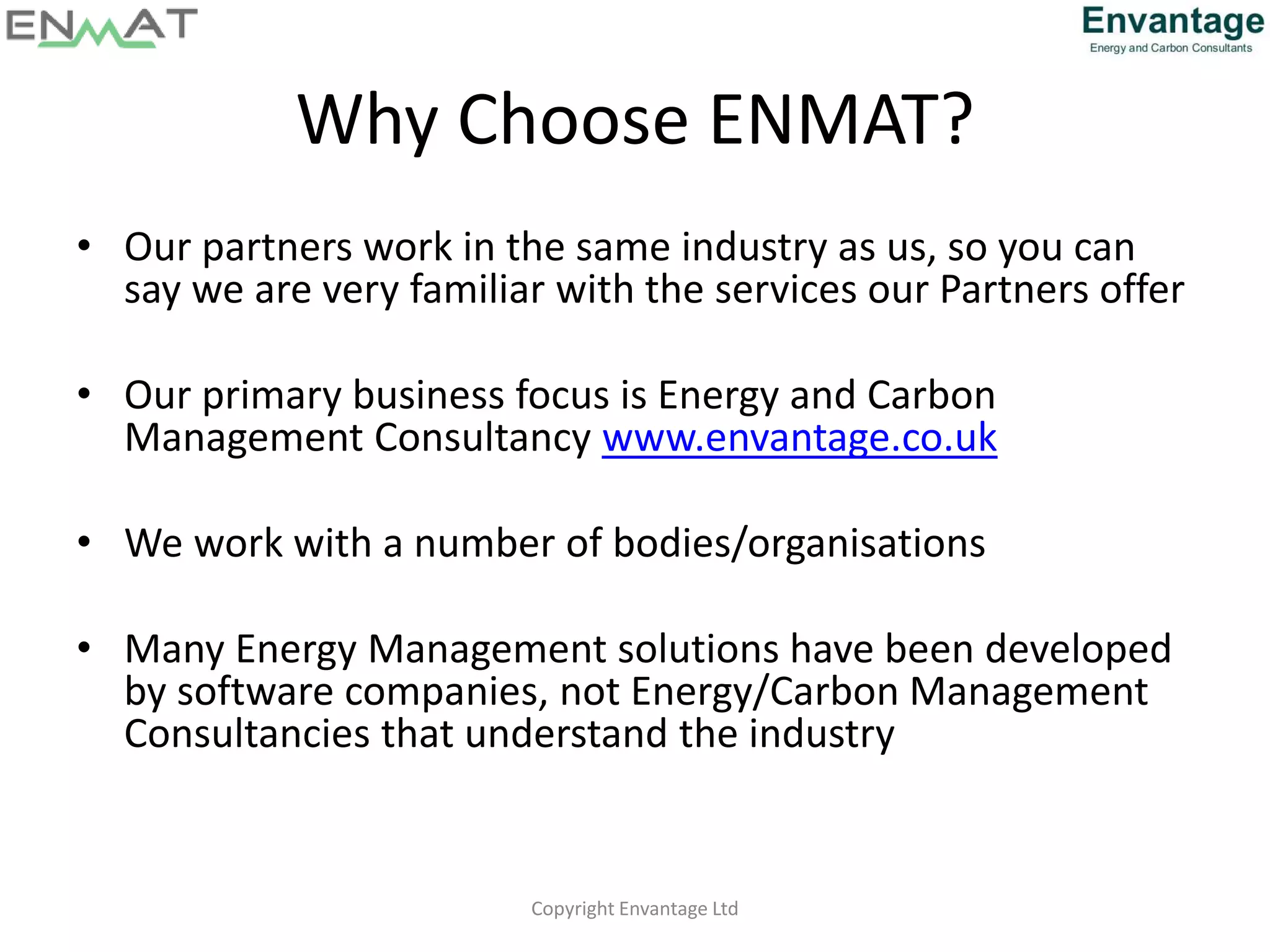 Why Choose ENMAT?
• Our partners work in the same industry as us, so you can
say we are very familiar with the services our Partners offer
• Our primary business focus is Energy and Carbon
Management Consultancy www.envantage.co.uk
• We work with a number of bodies/organisations
• Many Energy Management solutions have been developed
by software companies, not Energy/Carbon Management
Consultancies that understand the industry
Copyright Envantage Ltd
 