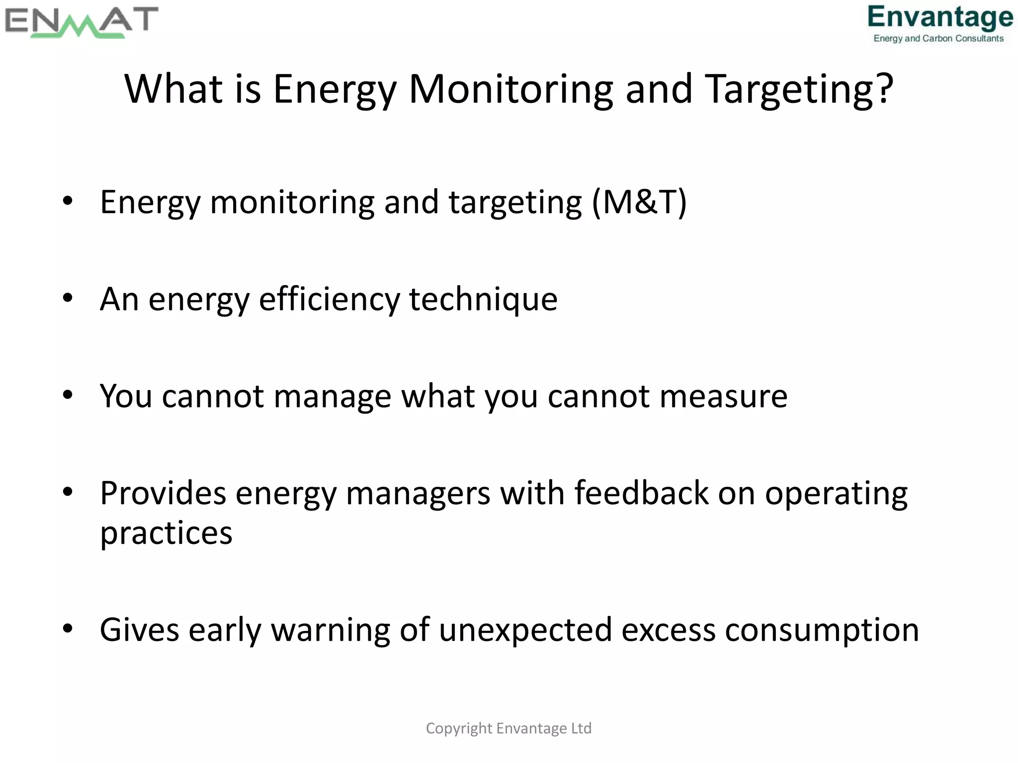 What is Energy Monitoring and Targeting?
• Energy monitoring and targeting (M&T)
• An energy efficiency technique
• You cannot manage what you cannot measure
• Provides energy managers with feedback on operating
practices
• Gives early warning of unexpected excess consumption
Copyright Envantage Ltd
 
