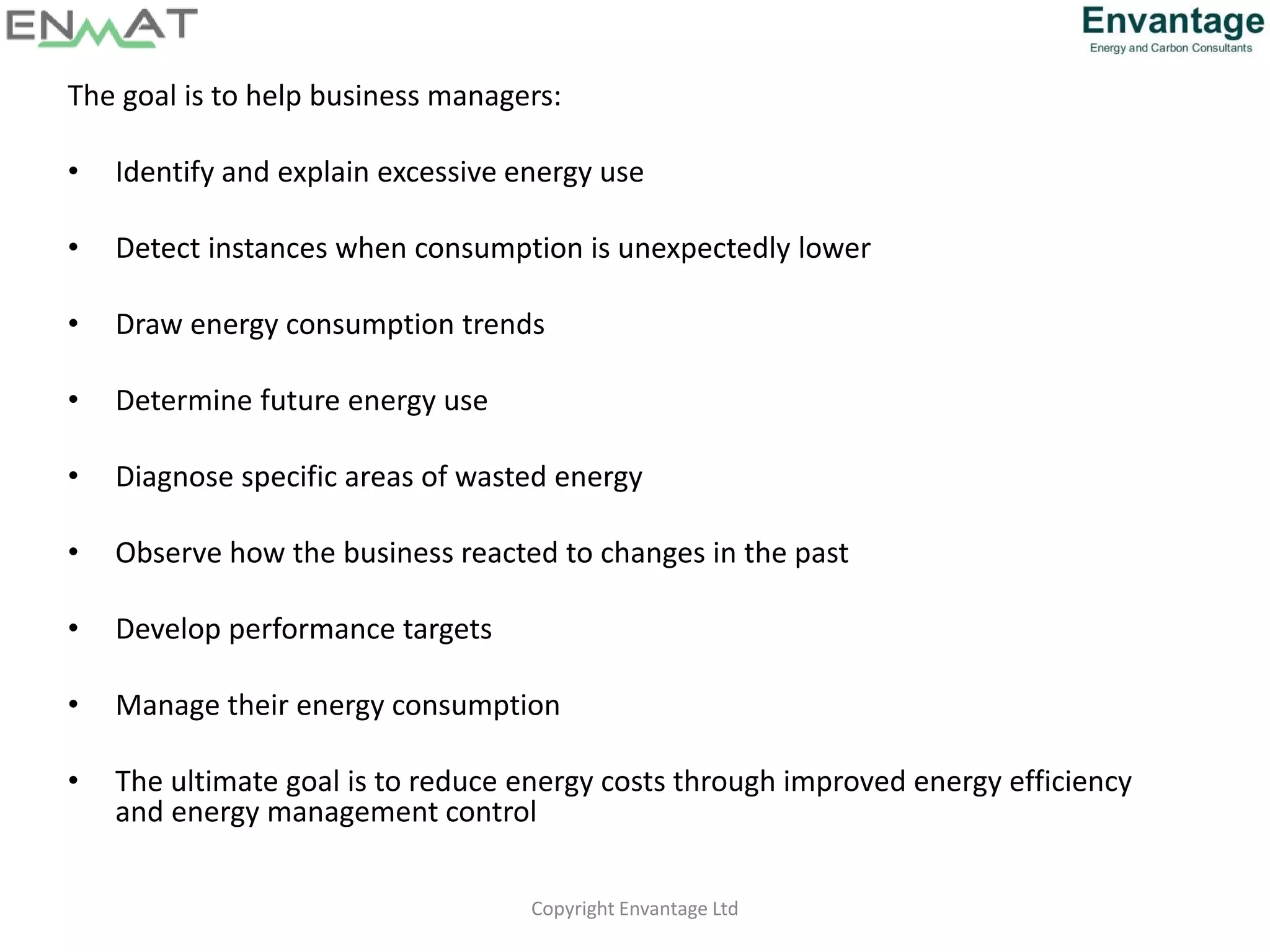 The goal is to help business managers:
• Identify and explain excessive energy use
• Detect instances when consumption is unexpectedly lower
• Draw energy consumption trends
• Determine future energy use
• Diagnose specific areas of wasted energy
• Observe how the business reacted to changes in the past
• Develop performance targets
• Manage their energy consumption
• The ultimate goal is to reduce energy costs through improved energy efficiency
and energy management control
Copyright Envantage Ltd
 