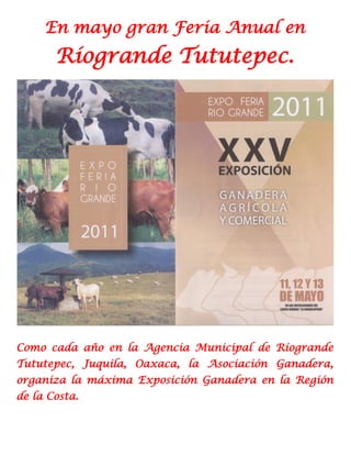 En mayo gran Feria Anual en
       Ríogrande Tututepec.




Como cada año en la Agencia Municipal de Ríogrande
Tututepec, Juquila, Oaxaca, la Asociación Ganadera,
organiza la máxima Exposición Ganadera en la Región
de la Costa.
 