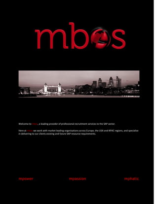 Welcome to mbos, a leading provider of professional recruitment services to the SAP sector.

Here at mbos we work with market leading organisations across Europe, the USA and APAC regions, and specialise
in delivering to our clients existing and future SAP resource requirements.




mpower                                         mpassion                                         mphatic
 