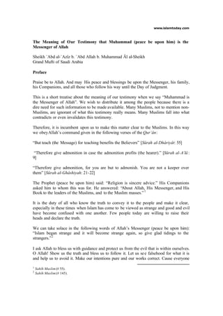 www.islamtoday.com
The Meaning of Our Testimony that Muhammad (peace be upon him) is the
Messenger of Allah
Sheikh `Abd al-`Azîz b. `Abd Allah b. Muhammad Âl al-Sheikh
Grand Mufti of Saudi Arabia
Preface
Praise be to Allah. And may His peace and blessings be upon the Messenger, his family,
his Companions, and all those who follow his way until the Day of Judgment.
This is a short treatise about the meaning of our testimony when we say “Muhammad is
the Messenger of Allah”. We wish to distribute it among the people because there is a
dire need for such information to be made available. Many Muslims, not to mention non-
Muslims, are ignorant of what this testimony really means. Many Muslims fall into what
contradicts or even invalidates this testimony.
Therefore, it is incumbent upon us to make this matter clear to the Muslims. In this way
we obeyAllah’s command given in the following verses of the Qur’ân:
“But teach (the Message) for teaching benefits the Believers” [Sûrah al-Dhâriyât: 55]
“Therefore give admonition in case the admonition profits (the hearer).” [Sûrah al-A`lâ :
9]
“Therefore give admonition, for you are but to admonish. You are not a keeper over
them” [Sûrah al-Ghâshiyah: 21-22]
The Prophet (peace be upon him) said: “Religion is sincere advice.” His Companions
asked him to whom this was for. He answered: “About Allah, His Messenger, and His
Book to the leaders of the Muslims, and to the Muslim masses.”1
It is the duty of all who know the truth to convey it to the people and make it clear,
especially in these times when Islam has come to be viewed as strange and good and evil
have become confused with one another. Few people today are willing to raise their
heads and declare the truth.
We can take solace in the following words of Allah’s Messenger (peace be upon him):
“Islam began strange and it will become strange again, so give glad tidings to the
strangers.”2
I ask Allah to bless us with guidance and protect us from the evil that is within ourselves.
O Allah! Show us the truth and bless us to follow it. Let us see falsehood for what it is
and help us to avoid it. Make our intentions pure and our works correct. Cause everyone
1
Sahîh Muslim(# 55).
2
Sahîh Muslim(# 145).
 