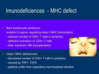 Imunodeficiences - MHC defect
• Bare lymphocyte syndrome:
mutation in genes regulating class II MHC transcription
- reduced number of CD4+ T cells in periphery
- defective activation of CD4+ T cells
- fatal, treatment: BM transplantation
• Class I MHC deficiencies:
- decreased number of CD4+ T cells in periphery
- caused by TAP1, TAP2
- patients suffer from respiratory tract bacterial infection
 