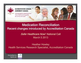 Medication Reconciliation
 Recent changes introduced by Accreditation Canada
                           Safer Healthcare Now! National Call
                                         March 5 2013

                       Heather Howley
   Health Services Research Specialist, Accreditation Canada


  Accredited by
       Agréé par
© Accreditation Canada/Agrément Canada
 