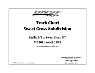 Track Chart
Sweet Grass Subdivision
Shelby, MT to Sweet Grass, MT
MP 101.4 to MP 138.9
See each page for latest revised date.
Forward all corrections and changes to
BNSF Outlook address
ENGR DL TRACK CHARTS
Or
FAX to (913)-551-4285BNSF System Maintenance and Planning
 