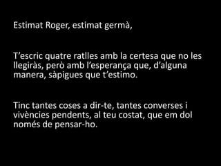 Estimat Roger, estimat germà, T’escric quatre ratlles amb la certesa que no les llegiràs, però amb l’esperança que, d’alguna manera, sàpigues que t’estimo.Tinc tantes coses a dir-te, tantes converses i vivències pendents, al teu costat, que em dol només de pensar-ho.