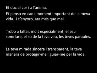 Et duc al cor i a l’ànima.  Et penso en cada moment important de la meva vida.  I t’enyoro, ara més que mai. Trobo a faltar, molt especialment, el seu somriure, el so de la teva veu, les teves paraules.La teva mirada sincera i transparent, la teva manera de protegir-me i guiar-me per la vida.