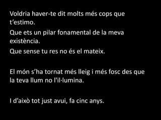Voldria haver-te dit molts més cops que t’estimo.  Que ets un pilar fonamental de la meva existència.  Que sense tu res no és el mateix. El món s’ha tornat més lleig i més fosc des que la teva llum no l'il·lumina.I d’això tot just avui, fa cinc anys.