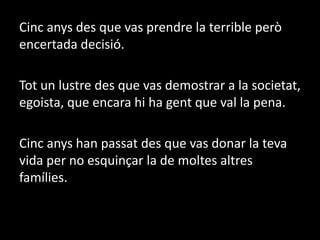 Cinc anys des que vas prendre la terrible però encertada decisió.Tot un lustre des que vas demostrar a la societat, egoista, que encara hi ha gent que val la pena.Cinc anys han passat des que vas donar la teva vida per no esquinçar la de moltes altres famílies.
