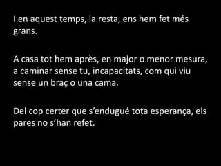 I en aquest temps, la resta, ens hem fet més grans. A casa tot hem après, en major o menor mesura, a caminar sense tu, incapacitats, com qui viu sense un braç o una cama.Del cop certer que s’endugué tota esperança, els pares no s’han refet.