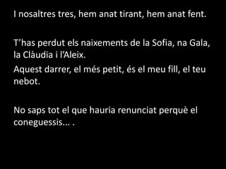 I nosaltres tres, hem anat tirant, hem anat fent.T’has perdut els naixements de la Sofia, na Gala, la Clàudia i l’Aleix.  Aquest darrer, el més petit, és el meu fill, el teu nebot.No saps tot el que hauria renunciat perquè el coneguessis... .
