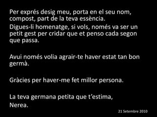 Per exprés desig meu, porta en el seu nom, compost, part de la teva essència.Digues-li homenatge, si vols, només va ser un petit gest per cridar que et penso cada segon que passa.Avui només volia agrair-te haver estat tan bon germà.  Gràcies per haver-me fet millor persona.La teva germana petita que t’estima, Nerea.                                                                                                                          21 Setembre 2010